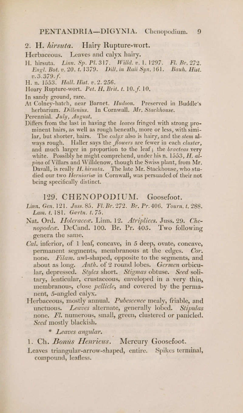 2. H. hirsuta. Hairy Rupture-wort. Herbaceous. Leaves and calyx hairy. H. hirsuta. Laon: Sp. Pt. 317 30 alld. ets W204. Br. 272. Engl. Bot. v. 20. t.1379. Dill.in Rati Syn, 161. Bauh, Hist. VSL If. H. n&lt; F553. Hail. Hist... 2.256. Hoary Rupture-wort. Pet. H, Brit. t. 10. f. 10. In sandy ground, rare. At Colney-hatch, near Barnet. Hudson. Preserved in Buddle’s herbarium. Dillenius. In Cornwall. Mr. Stackhouse. Perennial. July, August. Differs from the last in having the leaves fringed with strong pro- minent hairs, as well as rough beneath, more or less, with simi- lar, but shorter, hairs. The calyx also is hairy, and the stem al- ways rough. Haller says the flowers are fewer in each cluster, and much larger in proportion to the leaf; the bracteas very white. Possibly he might comprehend, under his n. 1553, H. al- pina of Villars and Willdenow, though the Swiss plant, from Mr. Davall, is really H. hirsuta. The late Mr. Stackhouse, who stu- died our two Herniarie in Cornwall, was persuaded of their not being specifically distinct. 129. CHENOPODIUM. Goosefoot. Linn, Gen. 121. Juss.85. Fl. Br. 272. Br. Pr.406. Tourn. t. 288. Lam. t.181. Gertn. t.75. ‘ Nat. Ord. Holeracee. Linn. 12. Atriplices. Juss. 29. Che- nopodee. DeCand. 100. Br. Pr. 405. ‘Iwo following genera the same. Cal. inferior, of 1 leaf, concave, in 5 deep, ovate, concave, permanent segments, membranous at the edges. Cor. none. lam. awl-shaped, opposite to the segments, and about as long. Anth. of 2 round lobes. _Germen orbicu- lar, depressed. Styles short. Stzgmas obtuse. Seed soli- tary, lenticular, crustaceous, enveloped in a very thin, membranous, close pellicle, and covered by the perma~ nent, 5-angled calyx. Herbaceous, mostly annual. Pubescence mealy, friable, and unctuous. eaves alternate, generally lobed. Stzpulas none. £7. numerous, small, green, clustered or panicled. seed mostly blackish. * Leaves angular. 1. Ch. Bonus Henricus. Mercury Goosefoot. Leaves triangular-arrow-shaped, entire. Spikes terminal, compound, leafless. .