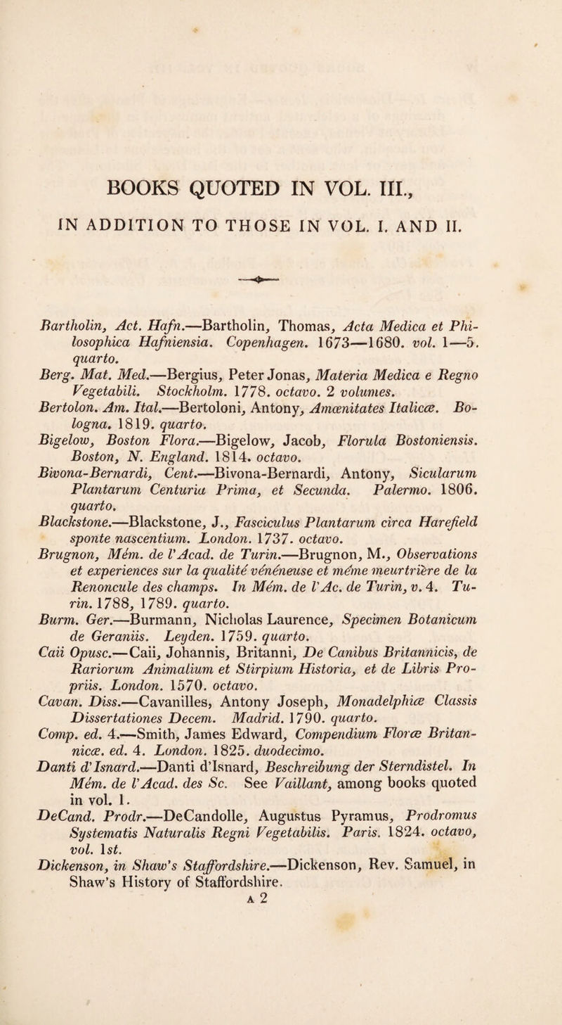 IN ADDITION TO THOSE IN VOL. I. AND II. Bartholin, Act. Hafn.—Bartholin, Thomas, Acta Medica et Plii- losophica Hafniensia. Copenhagen. 1673—1680. vol. 1—5. quarto. Berg. Mat. Med.—Bergius, Peter Jonas, Materia Medica e Regno Vegetabili. Stockholm. 1778. octavo. 2 volumes. Bertolon. Am. Ital.—Bertoloni, Antony, Amoenitates Italicce. Bo¬ logna. 1819. quarto. Bigelow, Boston Flora.—Bigelow, Jacob, Florula Bostoniensis. Boston, N. England. 1814. octavo. Bivona-Bernardi, Cent.—Bivona-Bernardi, Antony, Sicularum Plctntarum Centuria Prima, et Secunda. Palermo. 1806. quarto. Blackstone.—Blackstone, J., Fasciculus Plantarum circa Harejield sponte nascentium. London. 1737. octavo. Brugnon, Mem. de VAcad, de Turin.—Brugnon, M., Observations et experiences sur la qualite ventneuse et mdme meurtriere de la Renoncule des champs. In Mem. de V Ac. de Turin, v. 4. Tu¬ rin. 1788, 1789. quarto. Burm. Ger.—Burmann, Nicholas Laurence, Specimen Botanicum de Geraniis. Leyden. 1759. quarto. Caii Opusc.—Caii, Johann is, Britanni, De Canibus Britannicis, de Rariorum Animalium et Stirpium Historia, et de Libris Pro- priis. London. 1570. octavo. Cavan. Diss.—Cavanilles, Antony Joseph, Monadelpliice Classis Dissertationes Decern. Madrid. 1790. quarto. Comp. ed. 4.—Smith, James Edward, Compendium Florez Britan- niece, ed. 4. London. 1825. duodecimo. Danti d'Isnard.—Danti d’Isnard, Beschreibung der Sterndistel. In Mem. de VAcad. des Sc. See Vaillant, among books quoted in vol. 1. DeCand. Prodr.—DeCandolle, Augustus Pyramus, Prodromus Systematis Naturalis Regni Fegetabilis. Paris. 1824, octavo, vol. ls£. Dickenson, in Shaw's Staffordshire.—Dickenson, Rev. Samuel, in Shaw’s History of Staffordshire. a 2