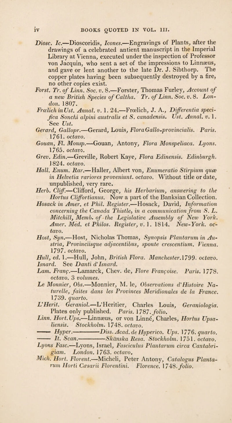 Diosc. Ic.—Dioscoridis, leones.•—Engravings of Plants, after the drawings of a celebrated antient manuscript in the Imperial Library at Vienna, executed under the inspection of Professor von Jacquin, who sent a set of the impressions to Linnaeus, and gave or lent another to the late Dr. J. Sibthorp. The copper plates having been subsequently destroyed by a tire, no other copies exist. Forst. Tr. of Linn. Soc. v. 8.—Forster, Thomas Furley, Account of a new British Species of Caltha. Tr. of Linn. Soc. v. 8. Lon¬ don. 1807. FrcelichinUst. Annal. v. 1. 24.—Froelich, J. A., Differentia speci- fica Sonchi alpini australis et S. canadensis. Ust. Annal. v. 1. See Ust. Gerard, Gallopr.—Gerard, Louis, Flora G alio-provincialis. Paris. 1761. octavo. Gouan, FI. Monsp.—Gouan, Antony, Flora Monspeliaca. Lyons. 1765. octavo. Grev. Edin.—Greville, Robert Kaye, Flora Edinensis. Edinburgh. 1824. octavo. Hall. Enum. Bar.—Haller, Albert von, Enumeratio Stirpium quee in Helvetia rariores proveniunt. octavo. Without title or date, unpublished, very rare. Herb. Cliff.—Clifford, George, his Herbarium, answering to the Hortus Cliff or tianus. Now a part of the Banksian Collection. Hosack in Amer. et Phil. Register.—Hosack, David, Information concerning the Canada Thistle, in a communication from S. L. Mitchill, Memb. of -the Legislative Assembly of New York. Amer. Med. et Philos. Register, v. 1. 1814. New-York. oc¬ tavo. Host, Syn.—Host, Nicholas Thomas, Synopsis Plantarum in Au¬ stria, Provinciisque adjacentibus, sponte crescentium. Vienna. 1797. octavo. Hull, ed. 1.—Hull, John, British Flora. Manchester. 1799. octavo. Isnard. See Danti d’Isnard. Lam. Frang.—Lamarck, Chev. de, Flore Frangoise. Paris. 1778. octavo. 3 volumes. Le Monnier, Obs.—Monnier, M. le. Observations d'Histoire Na- turelle, faites dans les Provinces Meridionales de la France. 1739. quarto. L'Herit. Geraniol.—L’Heritier, Charles Louis, Geraniologia. Plates only published. Paris. 1787. folio. Linn. Hort. Ups.—Linnaeus, or von Linnd, Charles, Hortus Upsa- liensis. Stockholm. 1748. octavo. —— Hyper.-Diss. Acad.de Hyperico. Ups. 1776. quarto. - It. Scan.-Skdnska Resa. Stockholm. 1751. octavo. Lyons Fasc.—Lyons, Israel, Fasciculus Plantarum circa Cantabri- giam. London. 1763. octavo. Mich. Hort. Florent.—Micheli, Peter Antony, Catalogus Planta¬ rum Ilorti Ccesarii Florentini. Florence. 1748. folio.