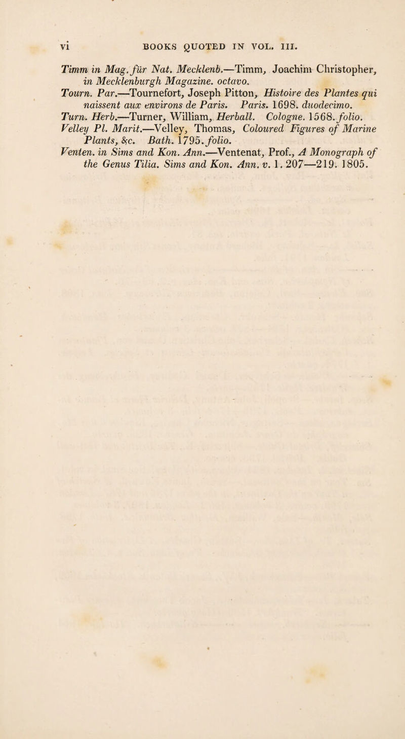 Timm, in Mag. fur Nat. Mecklenb.—Timm, Joachim Christopher, in Mecklenburgh Magazine, octavo. Tourn. Par.—Tournefort, Joseph Pitton, Histoire des Plantes qui naissent aux environs de Paris. Paris. 1698. duodecimo. Turn. Herb.—Turner, William, Herball. Cologne. 1568. folio. Velley PI. Marit.—Velley, Thomas, Coloured Figures of Marine Plants, #c. Bath. 1795. folio. Venten. in Sims and Kon. Ann.—Ventenat, Prof., A Monograph of the Genus Tilia. Sims and Kon. Ann. v. 1.207—219. 1805.