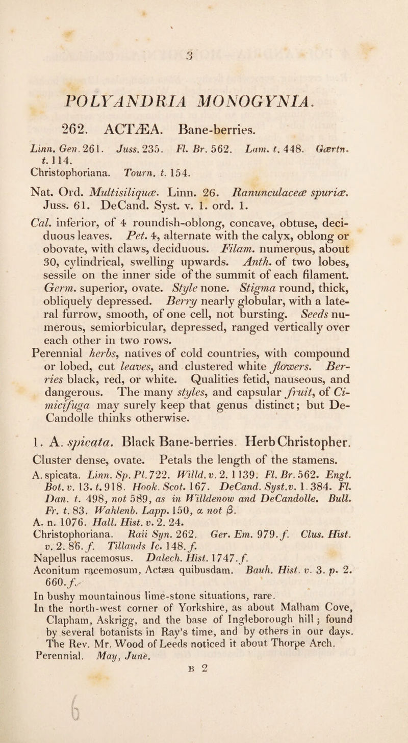 POLYANDRIA MONOGYNIA. 262. A GIVE A. Bane-berries. Li/m. Gen. 261. Juss. 235. FI. Rr. 562. Lam. f, 448. Gcertn. t. 114. Christophoriana. Tourn. t. 154. Nat. Ord. Multisiliquee. Linn. 26. Ranunculacece spuriee. Juss. 61. DeCand. Syst. v. 1. ord. 1. CaL inferior, of 4 roundish-oblong, concave, obtuse, deci¬ duous leaves. Pet. 4, alternate with the calyx, oblong or obovate, with claws, deciduous. Filam. numerous, about 30, cylindrical, swelling upwards. Ant/i. of two lobes, sessile on the inner side of the summit of each filament. Germ, superior, ovate. Style none. Stigma round, thick, obliquely depressed. Berry nearly globular, with a late¬ ral furrow, smooth, of one cell, not bursting. Seeds nu¬ merous, semiorbicular, depressed, ranged vertically over each other in two rows. Perennial herbs, natives of cold countries, with compound or lobed, cut leaves, and clustered white Jlowers. Ber¬ ries black, red, or white. Qualities fetid, nauseous, and dangerous. The many styles, and capsular fruit, of Ci- micifuga may surely keep that genus distinct ; but De- Candolle thinks otherwise. 1. A.spicata. Black Bane-berries. Herb Christopher. Cluster dense, ovate. Petals the length of the stamens. A. spicata. Linn. Sp. PL 722. Willd. v. 2. 1 139. FI. Br. 562. Engl. Bot. v. 13. t. 918. Hook. Scot. 167• DeCand. Syst.v. 1.384. FL Dan. t. 498, not 589, as in Willdenow and DeCandolle. Bull. Ft. t. 83. Wahlenb. Lapp. 150, a not $. A. n. 1076. Hall. Hist. v. 2. 24. Christophoriana. Rail Syn. 262. Ger. Em. 979. f. Clus. Hist. v. 2. 86.f. Tillands Ic. 148.f. Napellus racemosus. Dalech. Hist. 1747./. Aconitum rqcemosum, Actsea quibusdam. Bauh. Hist. v. 3. p* 2. 660.f.. In bushy mountainous lime-stone situations, rare. In the north-west corner of Yorkshire, as about Malham Cove, Clapham, Askrigg, and the base of Ingleborough hill; found by several botanists in Ray’s time, and by others in our days. The Rev. Mr. Wood of Leeds noticed it about Thorpe Arch, Perennial, May, June.