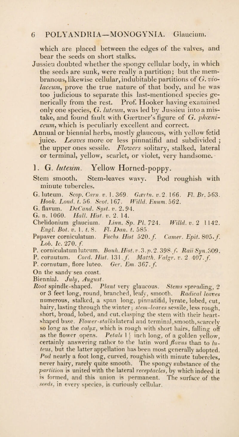 which are placed between the edges of the valves, and bear the seeds on short stalks. Jussieu doubted whether the spongy cellular body, in which the seeds are sunk, were really a partition; but the mem¬ branous, likewise cellular, indubitable partitions of G. vio- laceurn, prove the true nature of that body, and he was too judicious to separate this last-mentioned species ge- nerically from the rest. Prof. Hooker having examined only one species, G. luteum, was led by Jussieu into a mis¬ take, and found fault with Gaertner’s figure of G. phceni- ceum, which is peculiarly excellent and correct. Annual or biennial herbs, mostly glaucous, with yellow fetid juice. Leaves more or less pinnatifid and subdivided ; the upper ones sessile. Flowers solitary, stalked, lateral or terminal, yellow, scarlet, or violet, very handsome. 1. G. luteum. Yellow Horned-poppy. Stem smooth. Stem-leaves wavy. Pod roughish with minute tubercles. G. luteum. Scop. Cam v. 1.369. Gcertn. v.2. 166. FI. Br. 563. Hook. Loud. t. 56 Scot. 167- Willd. Enum. 562. G. flavum. DeCand. Syst. v. 2. 94. G. n. 1060. Hall. Hist. v. 2. 14. Chelidonium glaucium. Linn. Sp. PI. 724. Willd. v. 2 1 142. Engl. Bot. v. 1. t. 8. FI. Dan. t. 585. Papaver corniculatum. Fuchs Hist 520./. Garner. Epit. 805./ Lob. Ic. 270./ P. corniculatum luteum. Bauh. Hist. v. 3.p. 2. 398 / Raii Syn.309. P. cornutum. Cord. Hist. 131./ Matth. Valgr. v. 2 407./ P. cornutum, flore luteo. Ger. Em. 367./ On the sandy sea coast. Biennial. July, August. Root spindle-shaped. Plant very glaucous. Stems spreading, 2 or 3 feet long, round, branched, leafy, smooth. Radical leaves numerous, stalked, a span long, pinnatifid, lyrate, lobed, cut, hairy, lasting through the winter; stem-leaves sessile, less rough, short, broad, lobed, and cut, clasping the stem with their heart- shaped base. Flower-stalks lateral and terminal,smooth,scarcely so long as the calyx, which is rough with short hairs, falling off as the flower opens. Petals 1 \ inch long, of a golden yellow, certainly answering rather to the latin word Jlavus than to lu- teus, but the latter appellation has been most generally adopted. Pod nearly a foot long, curved, roughish with minute tubercles, never hairy, rarely quite smooth. The spongy substance of the partition is united with the lateral receptacles, by which indeed it is formed, and this union is permanent. The surface of the seeds, in every species, is curiously cellular.