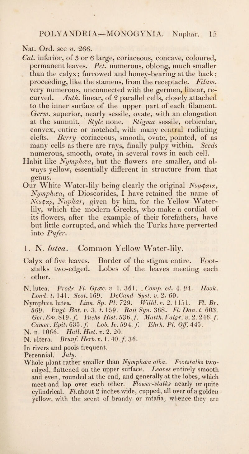 Nat. Orel, see n. 266. Cal. inferior, of 5 or 6 large, coriaceous, concave, coloured, permanent leaves. Pet. numerous, oblong, much smaller . than the calyx; furrowed and honey-bearing at the back; proceeding, like the stamens, from the receptacle. Filam. very numerous, unconnected with the germen, linear, re¬ curved. Anth. linear, of 2 parallel cells, closely attached to the inner surface of the upper part of each filament. Germ, superior, nearly sessile, ovate, with an elongation at the summit. Style none. Stigma sessile, orbicular, convex, entire or notched, with many central radiating clefts. Berry coriaceous, smooth, ovate, pointed, of as many cells as there are rays, finally pulpy within. Seeds numerous, smooth, ovate, in several rows in each cell. Habit like Nymphcea, but the flowers are smaller, and al¬ ways yellow, essentially different in structure from that genus. Our White Water-lily being clearly the original Nvp,&lt;poaoi, Nymphcea, of Dioscorides, I have retained the name of Nuphar, given by him, for the Yellow Water- lily, which the modern Greeks, who make a cordial of its flowers, after the example of their forefathers, have but little corrupted, and which the Turks have perverted into Pilfer. 1. N. lutea. Common Yellow Water-lily. Calyx of five leaves. Border of the stigma entire. Foot¬ stalks two-edged. Lobes of the leaves meeting each other. N. lutea. Prodr. FI. Grcec. v. 1. 361. „ Comp. ed. 4. 94. Hook. Lond. t. 141. Scot. 169. DeCand. Syst. v. 2. 60. Nymphcea lutea. Linn. Sp. PI. 729. Willd.v. 2. 1151. FI. Br. 569. Engl. Bot. v. 3. t. 159. Rail Syn. 368. FI. Dan. t. 603. Ger. Em. 819./. Fuchs. Hist. 536./. Matth. Falgr. v. 2. 246./. Comer. Epit. 635./. Lob. lc. 594. f. Ehrh. PI. Off. 445. N. n. 1066. Hall. Hist. v. 2. 20. N. altera. Brunf. Herb.v. 1.40./. 36. In rivers and pools frequent. Perennial. July. Whole plant rather smaller than Nymphcea alba. Footstalks two- edged, flattened on the upper surface. Leaves entirely smooth and even, rounded at the end, and generally at the lobes, which meet and lap over each other. Flower-stalks nearly or quite cylindrical. P7.about 2 inches wide, cupped, all over of a golden yellow, with the scent of brandy or ratafia, whence they are