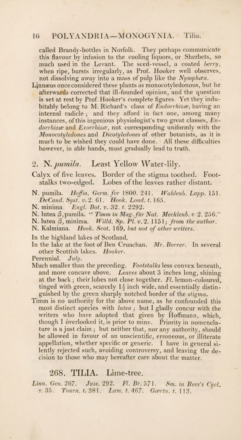 called Brandy-bottles in Norfolk. They perhaps communicate this flavour by infusion to the cooling liquors, or Sherbets, so much used in the Levant. The seed-vessel, a coated berry, when ripe, bursts irregularly, as Prof. Hooker well observes, not dissolving away into a mass of pulp like the Nymphcea. Linnaeus once considered these plants as monocotyledonous, but he afterwards corrected that ill-founded opinion, and the question is set at rest by Prof. Hooker’s complete figures. Yet they indu¬ bitably belong to M. Richard’s class of Endorrhizce, having an internal radicle ; and they afford in fact one, among many instances, of this ingenious physiologist’s two great classes, En¬ dorrhizce and Exorrhizce, not corresponding uniformly with the Monocotyledones and Dicotyledones of other botanists, as it is much to be wished they could have done. All these difficulties however, in able hands, must gradually lead to truth. 2. N. pumila. Least Yellow Water-lily. Calyx of five leaves. Border of the stigma toothed. Foot¬ stalks two-edged. Lobes of the leaves rather distant. N. pumila. Hoffm. Germ, for 1800. 241. Wahlenb. Lapp. 151. DeCand. Syst. v.2. 61. Hook. Lond. t. 165. N. minima. Engl. Bot. v. 32. t. 2292. N. lutea (d,pumila. “ Timm in Mag. fur Nat. Mecklenb. v 2. 256.” N. lutea /3, minima. Willd. Sp. PL v.2. 11515 from the author. N. Kalmiana. Hook. Scot. 169, but not of other writers. In the highland lakes of Scotland. In the lake at the foot of Ben Cruachan. Mr. Borrer. In several other Scottish lakes. Hooker. Perennial. July. Much smaller than the preceding. Footstalks less convex beneath, and more concave above. Leaves about 3 inches long, shining at the back 5 their lobes not close together. FI. lemon-coloured, tinged with green, scarcely 1| inch wide, and essentially distin¬ guished by the green sharply notched border of the stigma. Timm is no authority for the above name, as he confounded this most distinct species with lutea; but I gladly concur with the writers who have adopted that given by Hoffmann, which, though I overlooked it, is prior to mine. Priority in nomencla¬ ture is a just claim 5 but neither that, nor any authority, should be allowed in favour of an unscientific, erroneous, or illiterate appellation, whether specific or generic. I have in general si¬ lently rejected such, avoiding controversy, and leaving the de¬ cision to those who may hereafter care about the matter. 268. TILIA. Lime-tree. Linn. Gen. 267. Juss. 292. FI. Br. 571. Sm. in Bees's Cycl. v.35. Tourn. t. 381. L.am. t.467. Gcertn. t. 113.