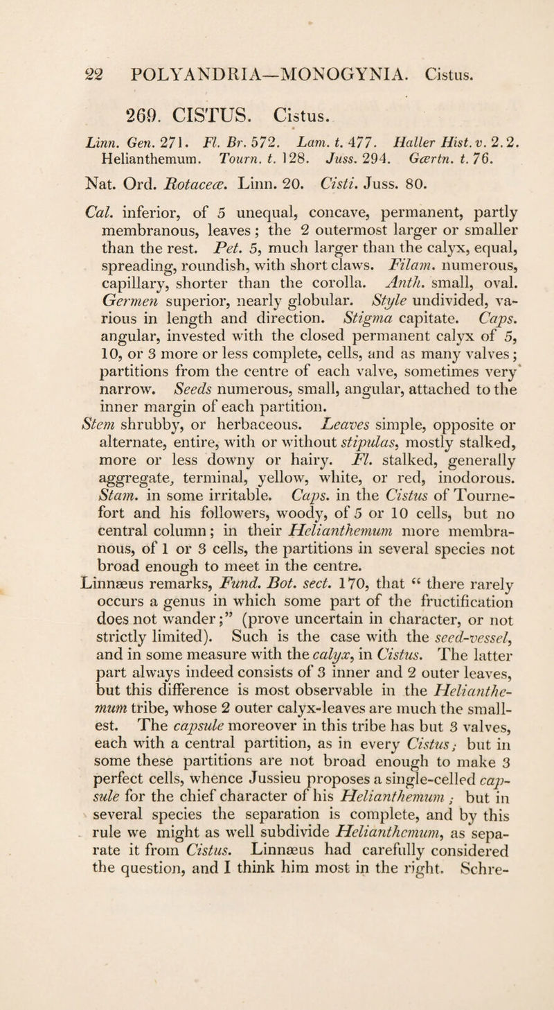 269. CISTUS. Cistus. * Linn. Gen. 271 . FI. Br. 572. Lam. t. 477. Haller Hist. v. 2.2. Helianthemum. Tourn. t. 128. Juss. 294. Gcertn. t.76. Nat. Ord. Rotacece. Linn. 20. Cisti. Juss. 80. Cal. inferior, of 5 unequal, concave, permanent, partly membranous, leaves; the 2 outermost larger or smaller than the rest. Pet. 5, much larger than the calyx, equal, spreading, roundish, with short claws. Filam. numerous, capillary, shorter than the corolla. Anth. small, oval. Germen superior, nearly globular. Style undivided, va¬ rious in length and direction. Stigma capitate. Caps. angular, invested with the closed permanent calyx of 5, 10, or 3 more or less complete, cells, and as many valves; partitions from the centre of each valve, sometimes very narrow. Seeds numerous, small, angular, attached to the inner margin of each partition. Stem shrubby, or herbaceous. Heaves simple, opposite or alternate, entire, with or without stipulas, mostly stalked, more or less downy or hairy. FI. stalked, generally aggregate, terminal, yellow, white, or red, inodorous. Sta?n. in some irritable. Caps, in the Cistus of Tourne- fort and his followers, woody, of 5 or 10 cells, but no central column; in their Helianthemum more membra¬ nous, of 1 or 3 cells, the partitions in several species not broad enough to meet in the centre. Linnaeus remarks, Fund. Bot. sect. 170, that “ there rarely occurs a genus in which some part of the fructification does not wander(prove uncertain in character, or not strictly limited). Such is the case with the seed-vessel, and in some measure with the calyoc, in Cistus. The latter part always indeed consists of 3 inner and 2 outer leaves, but this difference is most observable in the Helianthe- mum tribe, whose 2 outer calyx-leaves are much the small¬ est. The capside moreover in this tribe has but 3 valves, each with a central partition, as in every Cistus; but in some these partitions are not broad enough to make 3 perfect cells, whence Jussieu proposes a single-celled cap- side for the chief character of his Plelianthemum ■ but in several species the separation is complete, and by this rule we might as well subdivide Helianthemum, as sepa¬ rate it from Cistus. Linnaeus had carefully considered the question, and I think him most in the right. Schre-