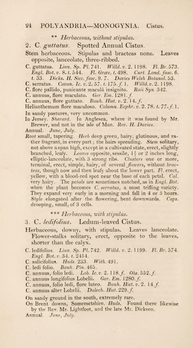** Herbaceous, without stipulas. 2. C. guttatus. Spotted Annual Cistus. Stem herbaceous. Stipulas and bracteas none. Leaves opposite, lanceolate, three-ribbed. C. guttatus. Linn. Sp. PL 741. Willd. v. 2. 1198. FI. Br.573. Engl. Bot.v. 8. t. 544. FI. Grcec. t. 498. Curt Lond. fuse. 6. t. 33. Dicks. H. Sicc.fasc.. 9. 7. Davies Welsh Botanol. 53. C. serratus. Cavan. Ic. v.2. 57. 1.175. /. 1. Willd.v. 2. 1198. C. flore pallido, punieante macula insignito. Raii Syn 342. C. annuus, flore maculato. Ger. Em. 1281./. C. annuus, flore guttato. Bauh. Hist. v. 2. 14./. Helianthemum flore maculoso. Column. Ecphr. v. 2. 78. t. 77./ 1. In sandy pastures, very uncommon. In Jersey. Sherard. In Anglesea, where it was found by Mr. Brewer, and not in the isle of Man. Rev. H. Davies. Annual. June, July. Root small, tapering. Herb deep green, hairy, glutinous, and ra¬ ther fragrant, in every part; the hairs spreading. Stem solitary, not above a span high, except in a cultivated state, erect, slightly branched, leafy. Leaves opposite, sessile, 1 j or 2 inches long, elliptic-lanceolate, with 3 strong ribs. Clusters one or more, terminal, erect, simple, hairy, of several /lowers, without brae- teas, though now and then leafy about the lower part. FI. erect, yellow, with a blood-red spot near the base of each petal. Cal. very hairy. The petals are sometimes notched, as in Engl. Bot. when the plant becomes C. serratus, a most trifling variety. They expand very early in a morning and fall in 4 or 5 hours. Style elongated after the flowering, bent downwards. Caps. drooping, small, of 3 cells. *** Herbaceous, with stipulas. 3. C. ledifolius. Ledum-leaved Cistus. Herbaceous, downy, with stipulas. Leaves lanceolate. Flower-stalks solitary, erect, opposite to the leaves, shorter than the calyx. C. ledifolius. Linn. Sp. PI. 742. Willd. v. 2. 1199. FI. Br. 574. Engl. Bot. v. 34. t. 2414. C. salicifolius. IJuds. 233. With. 491. C. ledi folio. Bauh. Pin. 465. C. annuus,-folio ledi. Lob. Ic.v. 2. 1 18./. Obs. 552./. C. annuus longifolius Lobelii. Ger. Em. 1280./. C. annuus, folio ledi, flore luteo. Bauh. Hist. v. 2. 14./. C. annuus alter Lobelii. Dalech. Hist. 229./. On sandy ground in the south, extremely rare. On Brent downs, Somersetshire. Huds. Found there likewise by the Rev. Mr. Lightfoot, and the late Mr. Dickson. Annual. June. July.