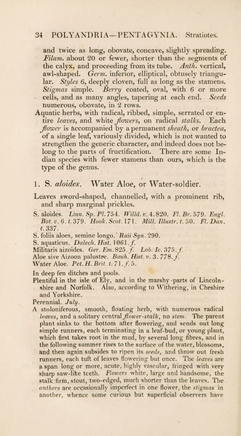 and twice as long, obovate, concave, slightly spreading. Filam. about 20 or few'er, shorter than the segments of the calyx, and proceeding from its tube. Antli. vertical, awl-shaped. Germ, inferior, elliptical, obtusely triangu¬ lar. Styles 6, deeply cloven, full as long as the stamens. Stigmas simple. Berry coated, oval, with 6 or more cells, and as many angles, tapering at each end. Seeds numerous, obovate, in 2 rows. Aquatic herbs, with radical, ribbed, simple, serrated or en¬ tire leaves, and white flowers, on radical stalks. Each flower is accompanied by a permanent sheath, or bractea, of a single leaf, variously divided, which is not wanted to strengthen the generic character, and indeed does not be¬ long to the parts of fructification. There are some In¬ dian species with fewer stamens than ours, which is the type of the genus. 1. S. aloides. Water Aloe, or Water-soldier. Leaves swrord-shaped, channelled, with a prominent rib, and sharp marginal prickles. S. aloides. Linn. Sp. PI. 754. fVilld. v. 4. 820. FI. Br. 5/9. Engl. Bot.v. 6. t.379. Hook. Scot. 171. Mill. Illustr. t. 50. FI. Dan. t. 337- S. foliis aloes, semine longo. Raii Syn. 290. S. aquaticus. Dalech. Hist. 10(51./. Militaris aizoides. Ger. Em. 825. f. Lob. Ic. 375./. Aloe sive Aizoon palustre. Bauh. Hist. v. 3. 778./. Water Aloe. Pet. H. Brit. t.71.f.5. In deep fen ditches and pools. Plentiful in the isle of Ely, and in the marshy-parts of Lincoln¬ shire and Norfolk. Also, according to Withering, in Cheshire and Yorkshire. Perennial. July. A stoloniferous, smooth, floating herb, with numerous radical leaves, and a solitary central flower-stalk, no stem. The parent plant sinks to the bottom after flowering, and sends out long simple runners, each terminating in a leaf-bud, or young plant, which first takes root in the mud, by several long fibres, and in the following summer rises to the surface of the water, blossoms, and then again subsides to ripen its seeds, and throw out fresh runners, each tuft of leaves flowering but once. The leaves are a span long or more, acute, highly vascular, fringed with very sharp saw-like teeth. Flowers white, large and handsome, the stalk firm, stout, two-edged, much shorter than the leaves. The anthers are occasionally imperfect in one flower, the stigmas in another, whence some curious but superficial observers have