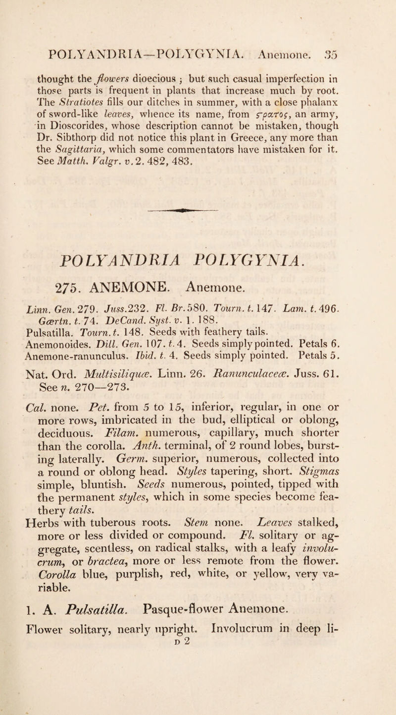 P O LYAND RIA—POLY G Y N f A. Anemone. thought the jlowers dioecious j but such casual imperfection in those parts is frequent in plants that increase much by root. The Stratiotes fills our ditches in summer, with a close phalanx of sword-like leaves, whence its name, from rparo$, an army, in Dioscorides, whose description cannot be mistaken, though Dr. Sibthorp did not notice this plant in Greece, any more than the Sagittaria, which some commentators have mistaken for it. See Matth. Valgr. v.2. 482, 483. PO LYA NDRIA PC)LYGYNIA. 275. ANEMONE. Anemone. Linn. Gen. 279. Juss.232. FI-Br. 580. Tourn. 1.147. Lain. t. 496- Gcertn. t. 74. DeCand. Syst. v. 1. 188. Pulsatilla. Tourn. t. 148. Seeds with feathery tails. Anemonoides. Dill. Gen. 107. t. 4. Seeds simply pointed. Petals 6. Anemone-ranunculus. Ibid. t. 4. Seeds simply pointed. Petals 5. Nat. Ord. Midtisiliquce. Linn. 26. Ranunculacece. Juss. 61. See n. 270—273. Cal. none. Pet. from 5 to 15, inferior, regular, in one or more rows, imbricated in the bud, elliptical or oblong, deciduous. Filam. numerous, capillary, much shorter than the corolla. Anth. terminal, of 2 round lobes, burst¬ ing laterally. Germ, superior, numerous, collected into a round or oblong head. Styles tapering, short. Stigmas simple, bluntish. Seeds numerous, pointed, tipped with the permanent styles, which in some species become fea¬ thery tails. Herbs with tuberous roots. Stem none. Leaves stalked, more or less divided or compound. FI. solitary or ag¬ gregate, scentless, on radical stalks, with a leafy invola- crum, or bractea, more or less remote from the flower. Corolla blue, purplish, red, white, or yellow, very va¬ riable. 1. A. Pulsatilla. Pasque-flower Anemone. Flower solitary, nearly upright. Involucrum in deep li- d 2