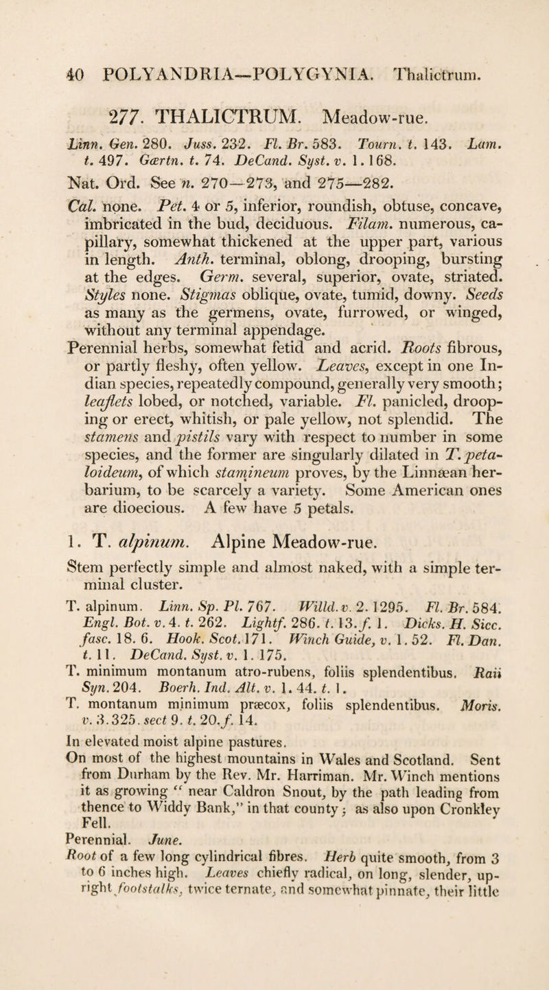 277. THALICTRUM. Meadow-rue. Linn. Gen. 280. Juss. 232. Fl.Br.583. Tourn. t. 143. Lam. t. 497. Gcertn. t. 74. DeCand. Syst. v. 1. 168. Nat. Ord. See n. 270—273, and 275—282. Cal. none. Pet. 4 or 5, inferior, roundish, obtuse, concave, imbricated in the bud, deciduous. Filam. numerous, ca¬ pillary, somewhat thickened at the upper part, various in length. Anth. terminal, oblong, drooping, bursting at the edges. Germ, several, superior, ovate, striated. Styles none. Stigmas oblique, ovate, tumid, downy. Seeds as many as the germens, ovate, furrowed, or winged, without any terminal appendage. Perennial herbs, somewhat fetid and acrid. Roots fibrous, or partly fleshy, often yellow. Leaves, except in one In¬ dian species, repeatedly compound, generally very smooth; leaflets lobed, or notched, variable. FI. panicled, droop¬ ing or erect, whitish, or pale yellow, not splendid. The stamens and pistils vary with respect to number in some species, and the former are singularly dilated in T.peta- loideum, of which stamineum proves, by the Linnaean her¬ barium, to be scarcely a variety. Some American ones are dioecious. A fewr have 5 petals. 1. T. alpinum. Alpine Meadow-rue. Stem perfectly simple and almost naked, with a simple ter¬ minal cluster. T. alpinum. Linn. Sp. PL 767. Willd.v. 2.1295. FL Br. 584. Engl. Bot. v. 4. t. 262. Light/. 286. t. 13./. J. Dicks. H. Sicc. fuse. 18.6. Hook. Scot. 171. Winch Guide, v. 1.52. FI. Dan. t. 11. DeCand. Syst. v. 1. 175. T. minimum montanum atro-rubens, foliis splendentibus. Raii Syn. 204. Boerh. Ind. Alt. v. 1. 44. t. 1. T. montanum minimum prsecox, foliis splendentibus. Moris, v. 3.325. sect 9. t. 20. f. 14. In elevated moist alpine pastures. On most of the highest mountains in Wales and Scotland. Sent from Durham by the Rev. Mr. Harriman. Mr. Winch mentions it as growing “ near Caldron Snout, by the path leading from thence to Widdy Bank,” in that county , as also upon Cronkley Fell. Perennial. June. Root of a few long cylindrical fibres. Herb quite smooth, from 3 to 6 inches high. Leaves chiefly radical, on long, slender, up- Oghi footstalks, twice ternate, and somewhat pinnate, their little