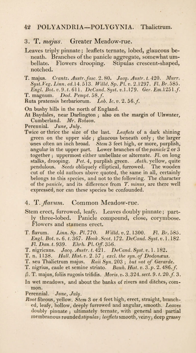 3. T. majus. Greater Meadow-rue. Leaves triply pinnate; leaflets ternate, lobed, glaucous be- neath. Branches of the panicle aggregate, somewhat um¬ bellate. Flowers drooping. Stipulas crescent-shaped, notched. T. majus. Crantz. Austr.fasc. 2. 80. Jacq. Austr. t. 420. Murr. Syst.Veg. Linn. ed.\4.513. Willd. Sp. PI. v. 2.1297. FI. Br. 585. Engl. Bot. v.9.t. 611. DeCand. Syst. v.\A79. Ger. Em. 1251./. T. magnum. Dod. Pempt. 58. f. Kuta pratensis herbariorum. Lob. Ic. v. 2. 56./. On bushy hills in the north of England. At Baydales, near Darlington j also on the margin of Ulswater, Cumberland. Mr. Robson. Perennial. June, July. Twice or thrice the size of the last. Leaflets of a dark shining green on the upper side ; glaucous beneath only; the larger ones often an inch broad. Stem 3 feet high, or more, purplish, angular in the upper part. Lower branches of the panicle 2 or 3 together ; uppermost either umbellate or alternate. FI. on long stalks, drooping. Pet. 4, purplish green. Anth. yellow, quite pendulous. Seeds obliquely elliptical, furrowed. The wooden cut of the old authors above quoted, the same in all, certainly belongs to this species, and not to the following. The character of the panicle, and its difference from T. minus, are there well expressed, nor can these species be confounded. 4. T. Jiaviim. Common Meadow-rue. Stem erect, furrowed, leafy. Leaves doubly pinnate; part¬ ly three-lobed. Panicle compound, close, corymbose. Flowers and stamens erect. T. flavum. Linn. Sp. PI. 770. Willd. v. 2.1300. Fl.Br.585. Engl. Bot. v. 6. t. 367. Hook.Scot. 172. DeCand. Syst. v. 1.182. FI. Dan. t. 939. Ehrh. PL Off. 356. T. nigricans. Jacq. Austr. t. 421. DeCand. Syst. v. 1. 182. T. n. 1138. Hall. Hist. v. 2.57 ; excl. the syn. of Dodonceus. T. seu Thalictrum majus. Raii Syn. 203 ; but not of Gerarde. T. nigrius, caule et semine striato. Bauli. Hist. v. 3.p. 2.486./. (3. T. majus, foliis rugosis trifidis. Moris.v. 3.324. sect. 9. t. 20./. 3. In wet meadows, and about the banks of rivers and ditches, com¬ mon. Perennial. June, July. Root fibrous, yellow. Stem 3 or 4 feet high, erect, straight, branch¬ ed, leafy, hollow, deeply furrowed and angular, smooth. Leaves doubly pinnate , ultimately ternate, with general and partial membranous rounded stipulas; leaflets smooth, veiny; deep grassy