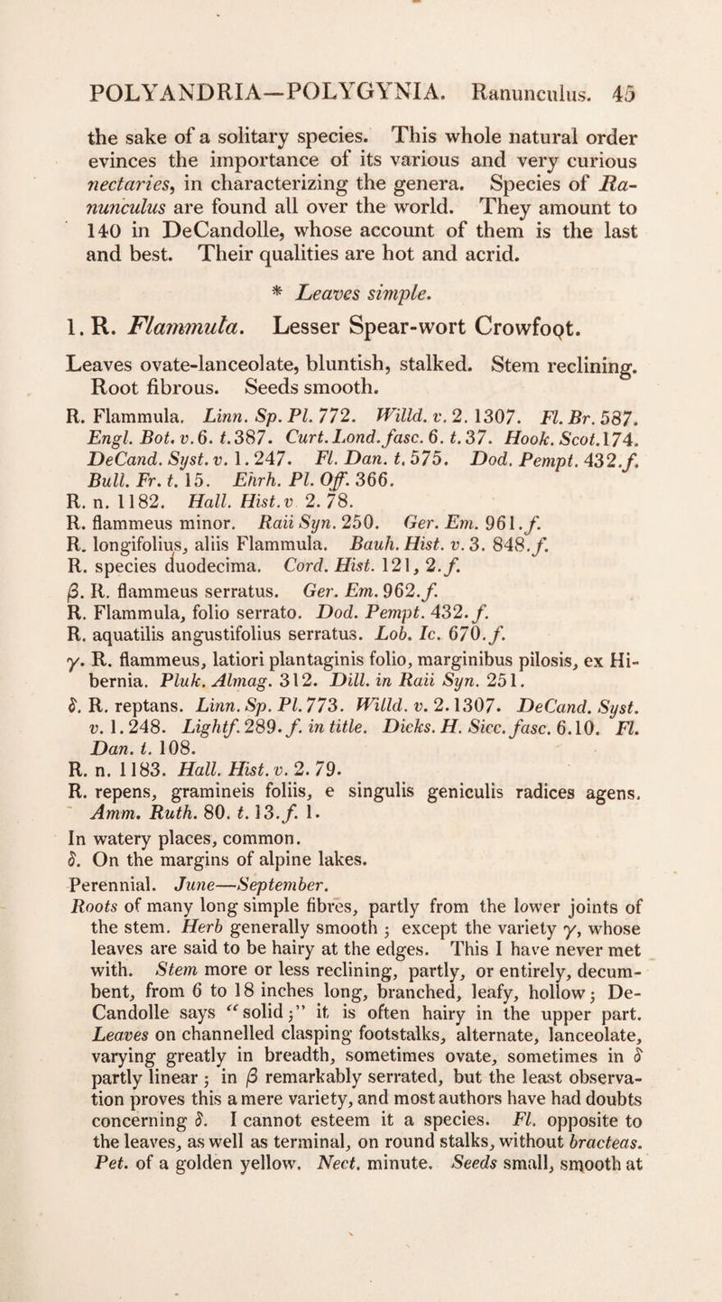 the sake of a solitary species. This whole natural order evinces the importance of its various and very curious nectaries, in characterizing the genera. Species of Ra¬ nunculus are found all over the world. They amount to 140 in DeCandolle, whose account of them is the last and best. Their qualities are hot and acrid. * Leaves simple. l.R. Flammula. Lesser Spear-wort CrowfoQt. Leaves ovate-lanceolate, bluntish, stalked. Stem reclining. Root fibrous. Seeds smooth. R. Flammula. Linn. Sp. PI. 772. Willd. v. 2. 1307. FI. Br. 587. Engl. Bot. v.6. t.387. Curt.Lond./asc. 6. t. 37. Hook. Scot.\74. DeCand. Syst. v. 1.247. FI. Dan. t. 575. Dod. Pempt. 432./. Bull. Fr. t. 15. Ehrh. PL Off. 366. R. n. 1182. Hall. Hist.v 2. 78. R. flammeus minor. Raii Syn. 250. Ger. Em. 961./. R. longifolius, aliis Flammula. Bauh. Hist. v. 3. 848./. R. species duodecima. Cord. Hist. 121, 2./. /3. R. flammeus serratus. Ger. Em. 962./. R. Flammula, folio serrato. Dod. Pempt. 432./. R. aquatilis angustifolius serratus. Lob. Ic. 670./. y. R. flammeus, latiori plantaginis folio, marginibus pilosis, ex Hi¬ bernia. Pluk. Almag. 312. Dill, in Raii Syn. 251. 8. R. reptans. Linn. Sp. PI. 773. Willd. v. 2.1307. DeCand. Syst. v. 1.248. Light/. 289. f. in title. Dicks. H. Sicc. fasc. 6.10. FI. Dan. t. 108. R. n. 1183. Hall. Hist. v. 2. 79. R. repens, gramineis foliis, e singulis geniculis radices agens. Amm. Ruth. 80. t. \ 3./. 1. In watery places, common. 8. On the margins of alpine lakes. Perennial. June—September. Roots of many long simple fibres, partly from the lower joints of the stem. Herb generally smooth j except the variety y, whose leaves are said to be hairy at the edges. This I have never met with. Stem more or less reclining, partly, or entirely, decum¬ bent, from 6 to 18 inches long, branched, leafy, hollow; De- Candolle says “solid}’’ it is often hairy in the upper part. Leaves on channelled clasping footstalks, alternate, lanceolate, varying greatly in breadth, sometimes ovate, sometimes in S partly linear ; in (3 remarkably serrated, but the least observa¬ tion proves this a mere variety, and most authors have had doubts concerning 8. I cannot esteem it a species. FI. opposite to the leaves, as well as terminal, on round stalks, without bracteas. Pet. of a golden yellow. Nect. minute. Seeds small, smooth at