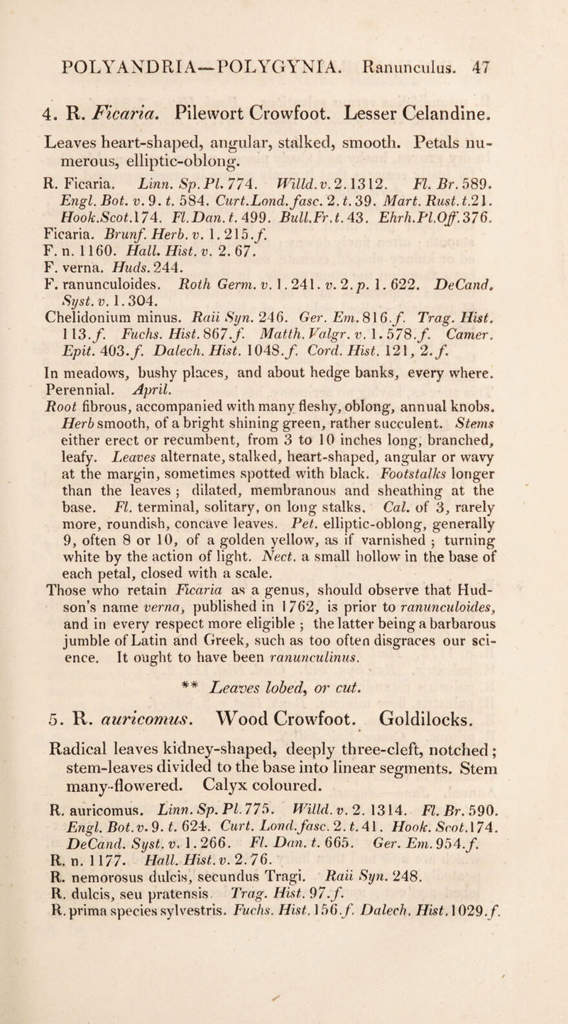 4. R. Ficaria. Filewort Crowfoot. Lesser Celandine. Leaves heart-shaped, angular, stalked, smooth. Petals nu¬ merous, elliptic-oblong. R. Ficaria. Linn. Sp. Pl. 774. Willd. v. 2.1312. FI. Br. 589. Engl. Bot. v. 9. t. 584. Curt.Lond.fasc. 2. £.39. Mart. Rust. t.21. flbofr.Scof.174. Fl.Dan.t. 499. Bull.Fr.t. 43. Ehrh.PLOf.376, Ficaria. Brunf. Herb. v. 1.215./. F. n. 1160. Hall. Hist. v. 2.67. F. verna. Huds. 244. F. ranunculoides. jRo^/i Germ. v. \ .24\. v.2.p. 1.622. DeCand. Syst. v. 1.304. Chelidonium minus. Rail Syn. 246. Ger. Em.8\6.f. Trag. Hist. 113./. Fuchs. Hist. 867./ Matth. Valgr. v. 1.578.f. Camer. Epit. 403./. Dalech. Hist. 1048./ Co/’d. flisf. 121, 2./. In meadows, bushy places, and about hedge banks, every where. Perennial. April. Root fibrous, accompanied with many fleshy, oblong, annual knobs, smooth, of a bright shining green, rather succulent. Steins either erect or recumbent, from 3 to 10 inches long, branched, leafy. Leaves alternate, stalked, heart-shaped, angular or wavy at the margin, sometimes spotted with black. Footstalks longer than the leaves ; dilated, membranous and sheathing at the base. FI. terminal, solitary, on long stalks. Cal. of 3, rarely more, roundish, concave leaves. Pet. elliptic-oblong, generally 9, often 8 or 10, of a golden yellow, as if varnished ; turning white by the action of light. Nect. a small hollow’ in the base of each petal, closed with a scale. Those who retain Ficaria as a genus, should observe that Hud¬ son’s name verna, published in 1762, is prior to ranunculoides, and in every respect more eligible ; the latter being a barbarous jumble of Latin and Greek, such as too often disgraces our sci¬ ence, It ought to have been ranunculinus. \ ** Heaves lobed, or cut. 5. R. auricomus. Wood Crowfoot. Goldilocks. Radical leaves kidney-shaped, deeply three-cleft, notched ; stem-leaves divided to the base into linear segments. Stem many-flowered. Calyx coloured. R. auricomus. Linn. Sp.Pl.775. Willd. v. 2.1314. Fl.Br.599. Engl. Bot.v. 9. t. 624. Curt. Lond.fasc.2.t.4 \. Hook. Scot.\74. DeCand. Syst. v. 1.266. F7. Dan. t. 665. Ger. Em. 954.f. R. n. 1177. Hall. Hist. v. 2.76. R. nemorosus dulcis, secundus Tragi. Raii Syn. 248. R. dulcis, seu pratensis. Trag. Hist. 97.f. R. prima species sylvestris. Fuchs. Hist. 156.f. Dalech. Hist, 1029./.