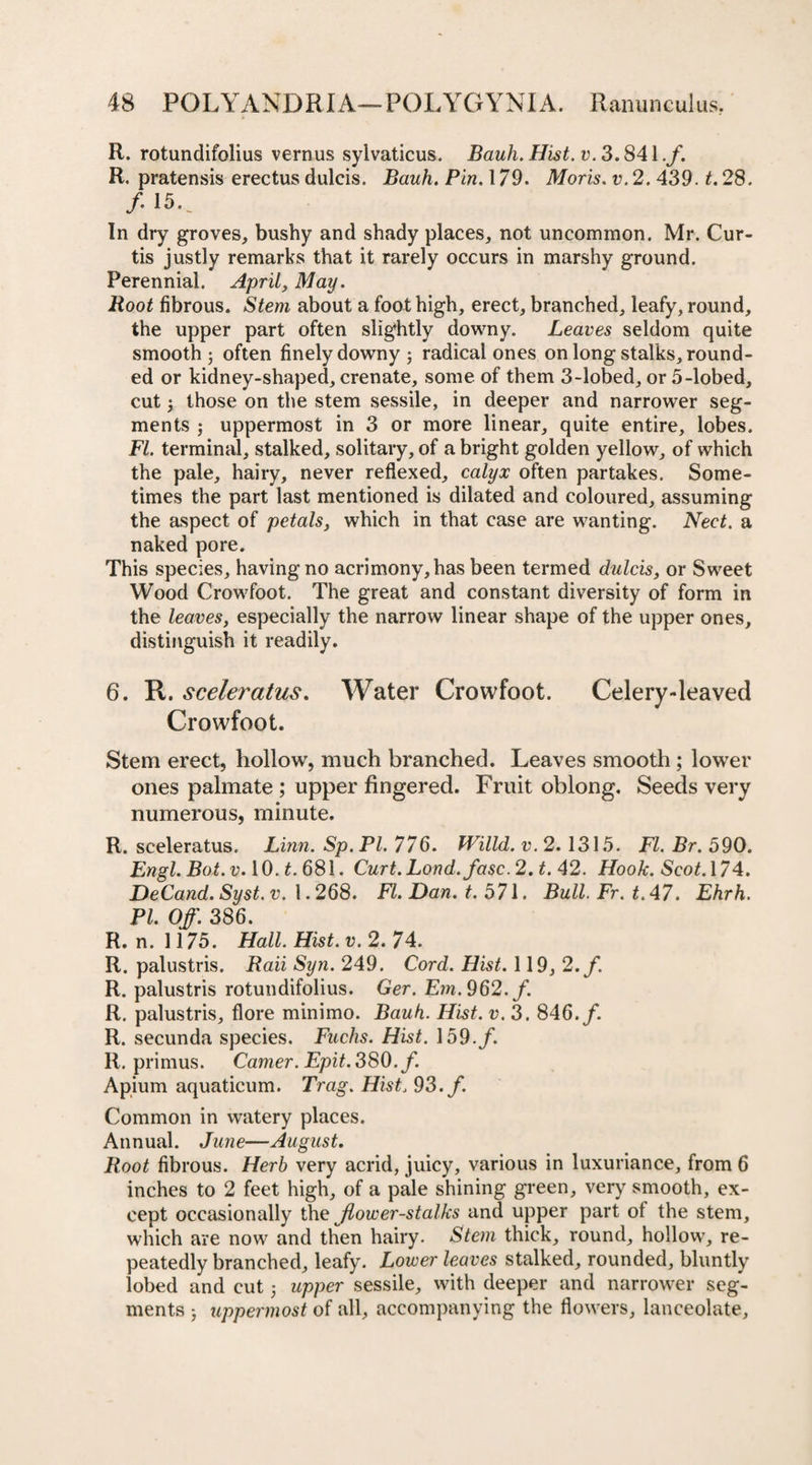 R. rotundifolius vernus sylvaticus. Bauh. Hist. v. 3.841./. R. pratensis erectus dulcis. Bauh. Pin. 179. Moris, v.2. 439. t. 28. / 15.. In dry groves, bushy and shady places, not uncommon. Mr. Cur¬ tis justly remarks that it rarely occurs in marshy ground. Perennial. April, May. Root fibrous. Stem about a foot high, erect, branched, leafy, round, the upper part often slightly downy. Leaves seldom quite smooth ; often finely downy ; radical ones on long stalks, round¬ ed or kidney-shaped, crenate, some of them 3-lobed, or 5-lobed, cut \ those on the stem sessile, in deeper and narrower seg¬ ments ; uppermost in 3 or more linear, quite entire, lobes. FI. terminal, stalked, solitary, of a bright golden yellow, of which the pale, hairy, never reflexed, calyx often partakes. Some¬ times the part last mentioned is dilated and coloured, assuming the aspect of petals, which in that case are wanting. Nect. a naked pore. This species, having no acrimony, has been termed dulcis, or Sweet Wood Crowfoot. The great and constant diversity of form in the leaves, especially the narrow linear shape of the upper ones, distinguish it readily. 6. R. sceleratus. Water Crowfoot. Celery-leaved Crowfoot. Stem erect, hollow, much branched. Leaves smooth; lower ones palmate ; upper fingered. Fruit oblong. Seeds very numerous, minute. R. sceleratus. Linn. Sp.Pl. 776. Willd. v. 2.1315. FI. Br. 590. Engl. Bot. v. 10. t. 681. Curt.Lond. fasc. 2. t. 42. Hook. Scot. 174. DeCand. Syst.v. 1.268. FI. Dan. t. 571. Bull.Fr.t.47. Ehrh. PI. Off. 386. R. n. 1175. Hall. Hist. v. 2. 74. R. palustris. Raii Syn. 249. Cord. Hist. 119, 2./ R. palustris rotundifolius. Ger. Em. 962. /. R. palustris, flore minimo. Bauh. Hist. v. 3. 846./. R. secunda species. Fuchs. Hist. 159./. R. primus. Camer. Epit. 380./. Apium aquaticum. Trag. Hist. 93./. Common in watery places. Annual. June—August. Root fibrous. Herb very acrid, juicy, various in luxuriance, from 6 inches to 2 feet high, of a pale shining green, very smooth, ex¬ cept occasionally the Jlower-stalks and upper part of the stem, which are now and then hairy. Stem thick, round, hollow, re¬ peatedly branched, leafy. Lower leaves stalked, rounded, bluntly lobed and cut; upper sessile, with deeper and narrower seg¬ ments } uppermost of all, accompanying the flowers, lanceolate,
