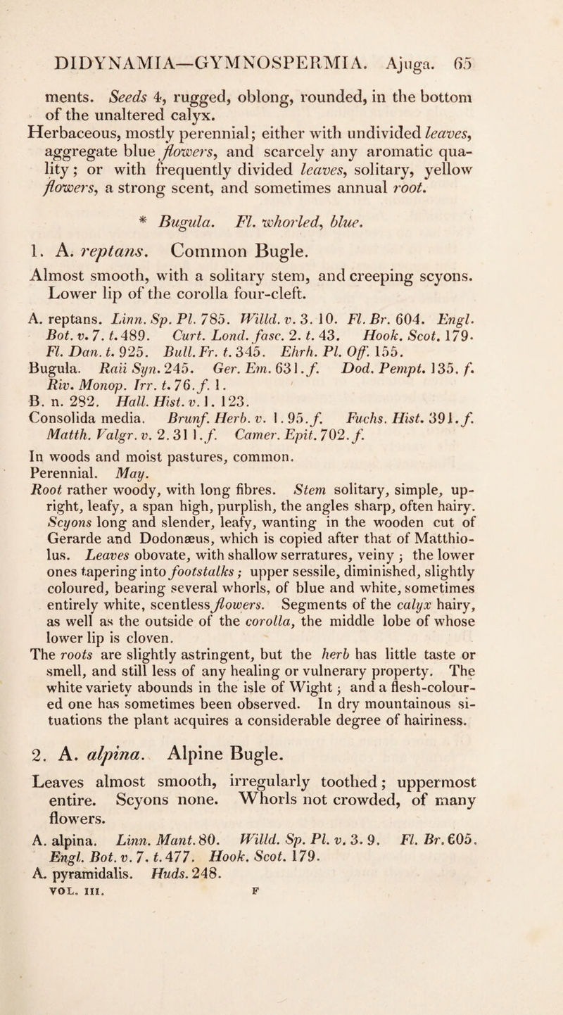 ments. Seeds 4, rugged, oblong, rounded, in the bottom of the unaltered calyx. Herbaceous, mostly perennial; either with undivided leaves, aggregate blue flowers, and scarcely any aromatic qua¬ lity ; or with frequently divided leaves, solitary, yellow flowers, a strong scent, and sometimes annual root. * Bugula. FI. whorled, blue, 1. A. replans. Common Bugle. Almost smooth, with a solitary stem, and creeping scyons. Lower lip of the corolla four-cleft. A. reptans. Linn. Sp. PI. 785. Willd.v.3. 10. Fl.Br. 604. Engl. Bot. v. 7. t. 489. Curt. Lond. fase. 2. t. 43. Hook. Scot. 179- FI. Dan. t. 925. Bull.Fr. t. 345. Eiirh. PI. Off'. 155. Bugula. Raii Syn. 245. Ger. Em. 631 .f. Dod. Pempt. 135. f. Riv. Monop. Trr. t. 76. f. 1. B. n. 282. Hall. Hist. v.\. 123. Consolida media. Brunf. Herb. v. 1.95. f. Fuchs. Hist. 39i.f. Matth. Valgr. v. 2.31 1 ,f. Comer. Epit. 702. f. In woods and moist pastures, common. Perennial. May. Root rather woody, with long fibres. Stem solitary, simple, up¬ right, leafy, a span high, purplish, the angles sharp, often hairy. Scyons long and slender, leafy, wanting in the wooden cut of Gerarde and Dodonaeus, which is copied after that of Matthio- lus. Leaves obovate, with shallow serratures, veiny ; the lower ones tapering into footstalks; upper sessile, diminished, slightly coloured, bearing several whorls, of blue and white, sometimes entirely white, scentless flowers. Segments of the calyx hairy, as well as the outside of the corolla, the middle lobe of whose lower lip is cloven. The roots are slightly astringent, but the herb has little taste or smell, and still less of any healing or vulnerary property. The white variety abounds in the isle of Wight and a flesh-colour¬ ed one has sometimes been observed. In dry mountainous si¬ tuations the plant acquires a considerable degree of hairiness. 2. A. alpina. Alpine Bugle. Leaves almost smooth, irregularly toothed; uppermost entire. Scyons none. Whorls not crowded, of many flowers. A. alpina. Linn. Mant.80. Willd. Sp. PI. v. 3. 9. FI. Br. €05, Engl. Bot. v. 7. t. 477. Hook. Scot. 179. A. pyramidalis. Huds. 248. VOL. III. F