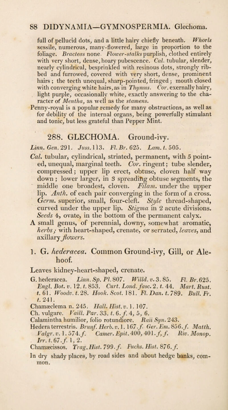 full of pellucid dots,, and a little hairy chiefly beneath. Whorls sessile, numerous, many-flowered, large in proportion to the foliage. Bracteas none. Flower-stalks purplish, clothed entirely with very short, dense, hoary pubescence. Cal. tubular, slender, nearly cylindrical, besprinkled with resinous dots, strongly rib¬ bed and furrowed, covered with very short, dense, prominent hairs ; the teeth unequal, sharp-pointed, fringed 5 mouth closed with converging white hairs, as in Thymus. Cor. exernally hairy, light purple, occasionally white, exactly answering to the cha¬ racter of Mentha, as well as the stamens. Penny-royal is a popular remedy for many obstructions, as well as for debility of the internal organs, being powerfully stimulant and tonic, but less grateful than Pepper Mint. 288. GLECHOMA. Ground-ivy. Linn. Gen. 291. Juss. 113. Fl.Br.625. Lam. t. 505. Cal. tubular, cylindrical, striated, permanent, with 5 point¬ ed, unequal, marginal teeth. Cor. ringent; tube slender, compressed; upper lip erect, obtuse, cloven half way down ; lower larger, in 3 spreading obtuse segments, the middle one broadest, cloven. Filam. under the upper lip. Anth. of each pair converging in the form of a cross. Germ. superior, small, four-cleft. Style thread-shaped, curved under the upper lip. Stigma in 2 acute divisions. Seeds 4, ovate, in the bottom of the permanent calyx. A small genus, of perennial, downy, somewhat aromatic, herbs; with heart-shaped, crenate, or serrated, leaves, and axillary Jlovoers. 1. G. hederacea. Common Ground-ivy, Gill, or Ale- hoof. Leaves kidney-heart-shaped, crenate. G. hederacea. Linn. Sp. PI. 807. Willd. v. 3. 85. FI. Br. 625. Engl. Bot,. v. 12. t. 853. Curt. Lond.fasc. 2. t. 44. Mart. Rust, t. 61. Woodv. t. 28. Hook. Scot. 181. FI. Dan. t. 789. Bull. Fr. t. 241. Chamseclema n. 245. Hall. Hist.v. 1. 107. Ch. vulgare. Vaill. Par. 33. t. 6. f. 4, 5, 6. Calamintha humilior, folio rotundiore. Rati Syn. 243. Hederaterrestris. Brunf. Herb. v. 1. 167.f- Ger.Em.856.f. Matth. Valgr.v.\.57^.f. Gamer. Epit. 400, 401 .f,f. Riv.Monop. Irr. t. 67. f. 1,2. Chamsecissos. Trag.Hist. 799. f. Fuchs. Hist. 876. f. In dry shady places, by road sides and about hedge banks, com¬ mon.