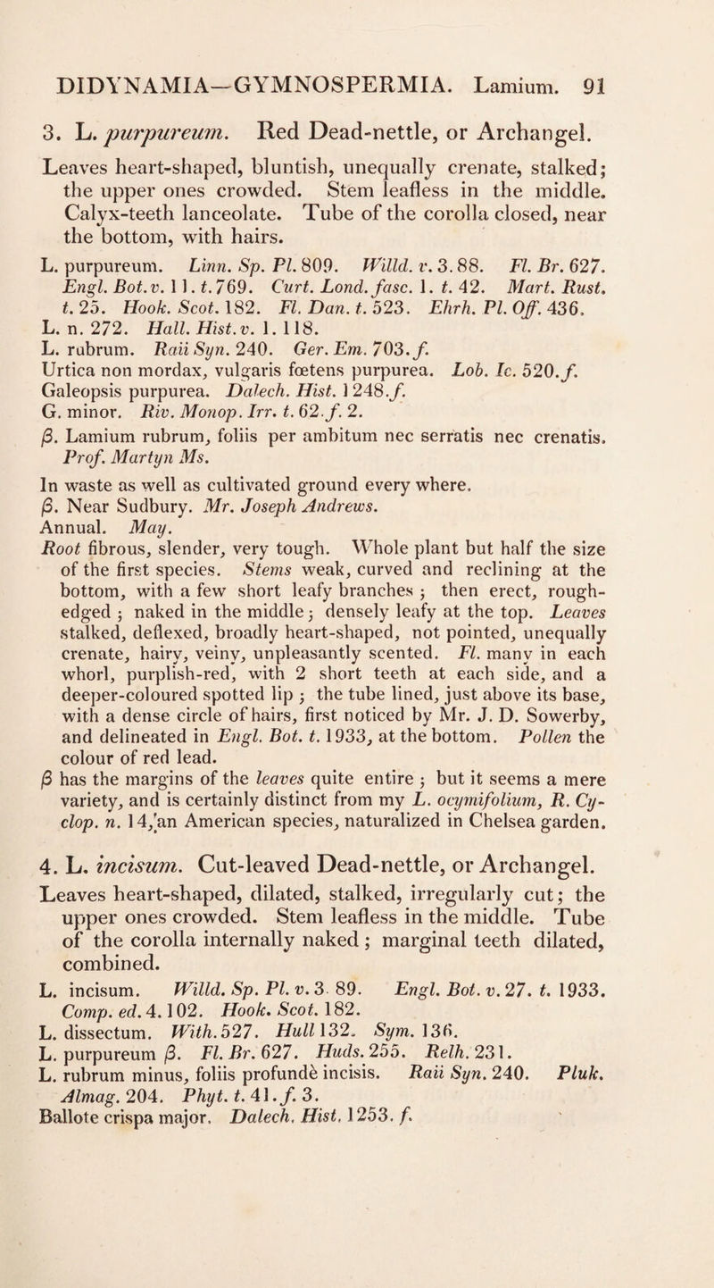 3. L. purpureurn. Red Dead-nettle, or Archangel. Leaves heart-shaped, bluntish, unequally crenate, stalked; the upper ones crowded. Stem leafless in the middle. Calyx-teeth lanceolate. Tube of the corolla closed, near the bottom, with hairs. L. purpureurn. Linn. Sp. PL 80.0. Willd. v. 3.88. FI. Br. 627. Engl. Bot.v. 11.£.769. Curt. Lond.fasc. 1. t. 42. Mart. Rust, t. 25. Hook. Scot. 182. FI. Dan. t. 523. Ehrh. Pl. Off. 436. L. n. 272. Hall. Hist. v. 1.118. L. rabrum. RaiiSyn. 240. Ger.Em.703.f. Urtica non mordax, vulgaris foetens purpurea. Lob. Ic. 520./, Galeopsis purpurea. Dalech. Hist. 1248./. G. minor. Riv. Monop. Irr. t. 62. f. 2. (3. Lamium rubrum, foliis per ambitum nec serratis nec crenatis. Prof. Martyn Ms. In waste as well as cultivated ground every where. /3. Near Sudbury. Mr. Joseph Andrews. Annual. May. Root fibrous, slender, very tough. Whole plant but half the size of the first species. Stems weak, curved and reclining at the bottom, with a few short leafy branches ; then erect, rough- edged ; naked in the middle ; densely leafy at the top. Leaves stalked, deflexed, broadly heart-shaped, not pointed, unequally crenate, hairy, veiny, unpleasantly scented. FI. many in each whorl, purplish-red, with 2 short teeth at each side, and a deeper-coloured spotted lip 5 the tube lined, just above its base, with a dense circle of hairs, first noticed by Mr. J. D. Sowerby, and delineated in Engl. Bot. 1.1933, at the bottom. Pollen the colour of red lead. /3 has the margins of the leaves quite entire ; but it seems a mere variety, and is certainly distinct from my L. ocymifolium, R. Cy¬ clop. n. 14,’an American species, naturalized in Chelsea garden. 4. L. incisum. Cut-leaved Dead-nettle, or Archangel. Leaves heart-shaped, dilated, stalked, irregularly cut; the upper ones crowded. Stem leafless in the middle. Tube of the corolla internally naked; marginal teeth dilated, combined. L. incisum. Willd. Sp. PL v. 3 89. Engl. Bot. v. 27. t. 1933. Comp. ed. 4.102. Hook. Scot. 182. L. dissectum. With. 527. Hull\3 2. Sym. 13b. L. purpureurn /3. Fl.Br.627. Huds.255. Relh. 231. L. rubrum minus, foliis profunde incisis. Raii Syn. 240. Pluk. Almag. 204. Phyt. t. 4\.f. 3. Ballote crispa major. Dalech, Hist, 1253. f.