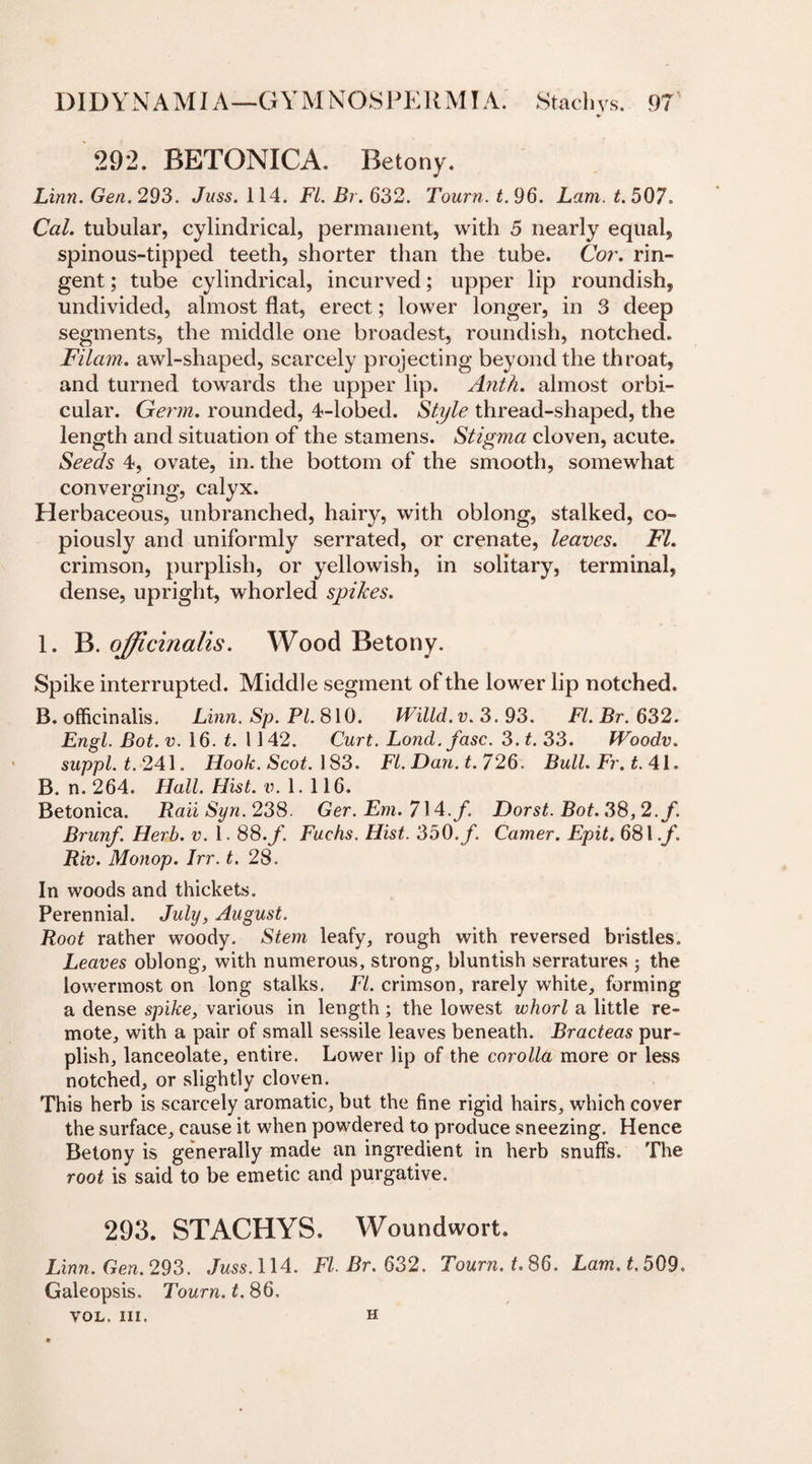 292. BETONICA. Betony. Linn. Gen. 293. Juss. 114. FI. Br. 632. Tourn. t. 96. Lam. t. 507. Cal. tubular, cylindrical, permanent, with 5 nearly equal, spinous-tipped teeth, shorter than the tube. Cor. rin- gent; tube cylindrical, incurved; upper lip roundish, undivided, almost flat, erect; lower longer, in 3 deep segments, the middle one broadest, roundish, notched. Filam. awl-shaped, scarcely projecting beyond the throat, and turned towards the upper lip. Anth. almost orbi¬ cular. Germ, rounded, 4-lobed. Style thread-shaped, the length and situation of the stamens. Stigma cloven, acute. Seeds 4, ovate, in. the bottom of the smooth, somewhat converging, calyx. Herbaceous, unbranched, hairy, with oblong, stalked, co¬ piously and uniformly serrated, or crenate, leaves. FI. crimson, purplish, or yellowish, in solitary, terminal, dense, upright, whorled spikes. 1. B. officinalis. Wood Betony. Spike interrupted. Middle segment of the lower lip notched. B. officinalis. Linn. Sp. PI. 810. Willd.v. 3. 93. FI. Br. 632. Engl. Bot. v. 16. t. 1142. Curt. Lond. fasc. 3. t. 33. fVoodv. suppl.t. 241. Hook. Scot. 183. FI. Dan. t. 726. Bull. Fr. t. 41. B. n. 264. Hall. Hist. v. 1. 116. Betonica. Rail Syn. 238. Ger. Em. 714./. Dorst. Bot. 38,2./. Brunf. Herb. v. 1.88.f. Fuchs. Hist. 350./. Camer. Epit. 681./. Riv. Monop. Irr. t. 28. In woods and thickets. Perennial. July, August. Root rather woody. Stem leafy, rough with reversed bristles. Leaves oblong, with numerous, strong, bluntish serratures ; the lowermost on long stalks. FI. crimson, rarely white, forming a dense spike, various in length; the lowest whorl a little re¬ mote, with a pair of small sessile leaves beneath. Bracteas pur¬ plish, lanceolate, entire. Lower lip of the corolla more or less notched, or slightly cloven. This herb is scarcely aromatic, but the fine rigid hairs, which cover the surface, cause it when powdered to produce sneezing. Hence Betony is generally made an ingredient in herb snuffs. The root is said to be emetic and purgative. 293. STACHYS. Woundwort. Linn. Gen.293. Juss. 114. FI. Br. 632. Tourn. t. 86. Lam. t, 509. Galeopsis. Tourn. t. 86. VOL. Ill, H
