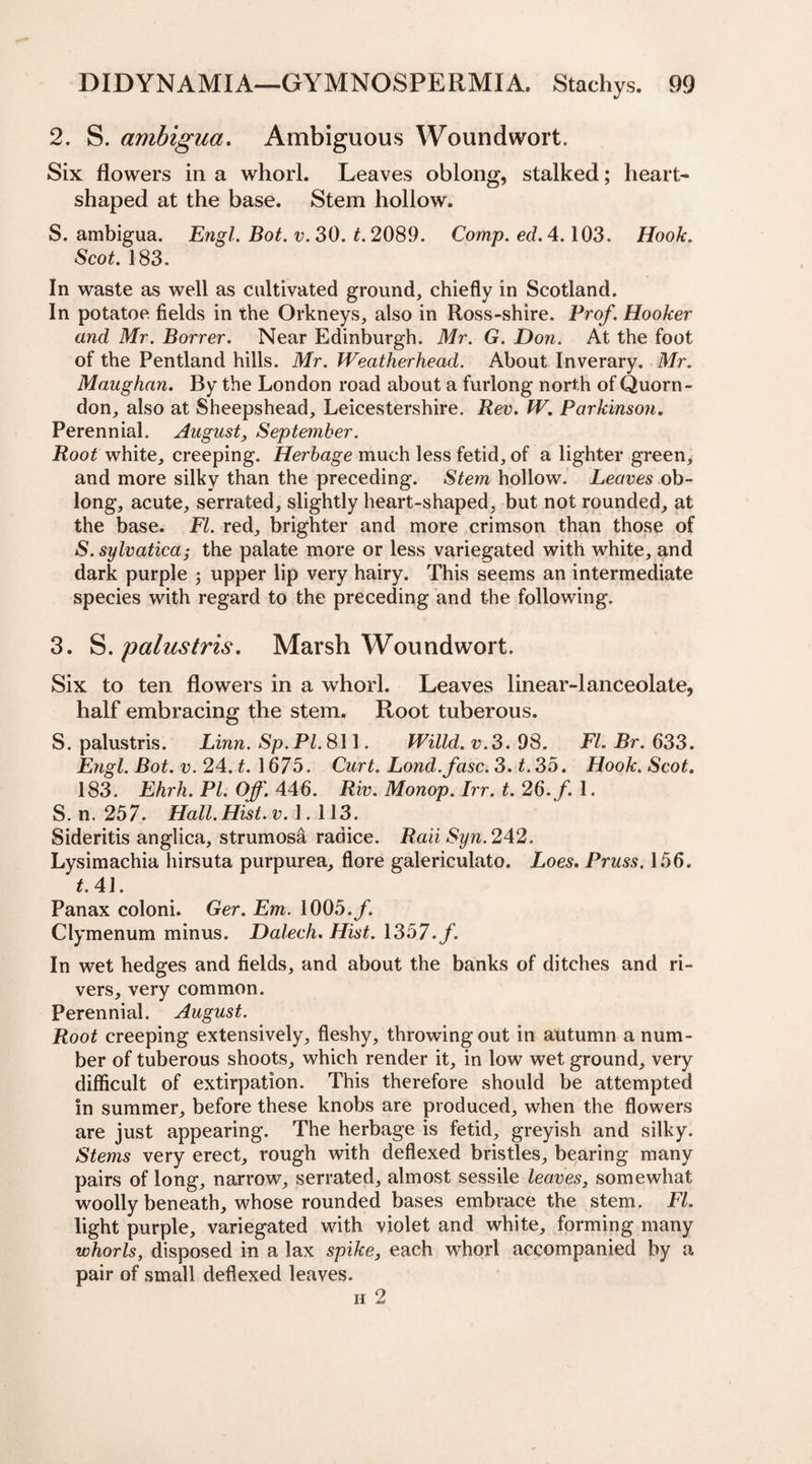 2. S. ambigua. Ambiguous Woundwort. Six flowers in a whorl. Leaves oblong, stalked; heart- shaped at the base. Stem hollow. S. ambigua. Engl. Bot. v. 30. t. 2089. Comp. ed. 4.103. Hook. Scot. 183. In waste as well as cultivated ground, chiefly in Scotland. In potatoe fields in the Orkneys, also in Ross-shire. Prof. Hooker and Mr. Borrer. Near Edinburgh. Mr. G. Don. At the foot of the Pentland hills. Mr. Weatlierhead. About Inverary. Mr. Maughan. By the London road about a furlong north of Quorn- don, also at Sheepshead, Leicestershire. Rev. fV. Parkinson. Perennial. August, September. Root white, creeping. Herbage much less fetid, of a lighter green, and more silky than the preceding. Stem hollow. Leaves ob¬ long, acute, serrated, slightly heart-shaped, but not rounded, at the base. FI. red, brighter and more crimson than those of S. sylvatica; the palate more or less variegated with white, and dark purple , upper lip very hairy. This seems an intermediate species with regard to the preceding and the following. 3. S. palustris. Marsh Woundwort. Six to ten flowers in a whorl. Leaves linear-lanceolate, half embracing the stem. Root tuberous. S. palustris. Linn. Sp.Pl. 811. Willd. v.3. 98. FI. Br. 633. Engl. Bot. v. 24. t. 1675. Curt. Lond. fasc. 3. t. 35. Hook. Scot. 183. Ehrh.Pl.Off. 446. Riv.Monop.Irr.t.26.f.l. S. n. 257. Hall. Hist. v. 1. 113. Sideritis anglica, strumosa radice. Raii Syn. 242. Lysimachia hirsuta purpurea, flore galericulato. Loes. Pruss. 156. t.4 J. Panax coloni. Ger. Em. 1005./. Clymenum minus. Dalech. Hist. 1357./. In wet hedges and fields, and about the banks of ditches and ri¬ vers, very common. Perennial. August. Root creeping extensively, fleshy, throwing out in autumn a num¬ ber of tuberous shoots, which render it, in low wet ground, very difficult of extirpation. This therefore should be attempted in summer, before these knobs are produced, when the flowers are just appearing. The herbage is fetid, greyish and silky. Stems very erect, rough with deflexed bristles, bearing many pairs of long, narrow, serrated, almost sessile leaves, somewhat woolly beneath, whose rounded bases embrace the stem. FI. light purple, variegated with violet and white, forming many whorls, disposed in a lax spike, each whorl accompanied by a pair of small deflexed leaves. h 2