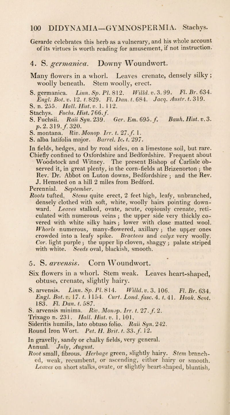 Gerarde celebrates this herb as a vulnerary, and his whole account of its virtues is worth reading for amusement, if not instruction. 4. S. germanica. Downy Woundwort. Many flowers in a whorl. Leaves crenate, densely silky ; woolly beneath. Stem woolly, erect. 5. germanica. Linn. Sp. PL 812. Willd. v. 3. 99. FI. Br. 634. Engl. Bot. v. 12. t. 829. FI. Dan. t. 684. Jacq. Austr. t. 319. S. n. 255. Hall. Hist. v. 1.112. Stachys. Fuchs. Hist. 766. f. S. Fuchsii. Rail Syn. 239. Ger. Em. 695. f. Bauh. Hist. v.3. p. 2. 319./. 320. S. montana. Riv. Monop hr. t. 27. f. 1. S. alba latifolia major. Barrel. Ic. t. 297. In fields, hedges, and by road sides, on a limestone soil, but rare. Chiefly confined to Oxfordshire and Bedfordshire. Frequent about Woodstock and Witney. The present Bishop of Carlisle ob¬ served it, in great plenty, in the corn-fields at Brizenorton \ the Rev. Dr. Abbot on Luton downs, Bedfordshire •, and the Rev. J. Hemsted on a hill 2 miles from Bedford. Perennial. September. Roots tufted. Stems quite erect, 2 feet high, leafy, unbranehed, densely clothed with soft, white, woolly hairs pointing down¬ ward. Leaves stalked, ovate, acute, copiously crenate, reti¬ culated with numerous veins j the upper side very thickly co¬ vered with white silky hairs j lower with close matted wool. Whorls numerous, many-flowered, axillary; the upper ones crowded into a leafy spike. Bracteas and calyx very woolly. Cor. light purple ; the upper lip cloven, shaggy • palate striped with white. Seeds oval, blackish, smooth. 9 5. S. arvensis. Corn Woundwort. Six flowers in a whorl. Stem weak. Leaves heart-shaped, obtuse, crenate, slightly hairy. S. arvensis. Linn. Sp. PI. 814. Willd. v. 3.106. FI. Br. 634. Engl. Bot. v. 17. t. 1 154. Curt. Lond.fasc. 4. t. 41. Hook. Scot. 183. FI. Dan. t. 587. S. arvensis minima. Riv. Monop. Irr. t. 27. f. 2. Trixago n. 231. Hall. Hist. v. 1. 101. Sideritis humilis, lato obtuso folio. Raii Syn. 242. Round Iron Wort. Pet. H. Brit. t. 33. f. 12. In gravelly, sandy or chalky fields, very general. Annual. July, August. Root small, fibrous. Herbage green, slightly hairy. Stem branch¬ ed, weak, recumbent, or ascending, either hairy or smooth. Leaves on short stalks, ovate, or slightly heart-shaped, bluntish.