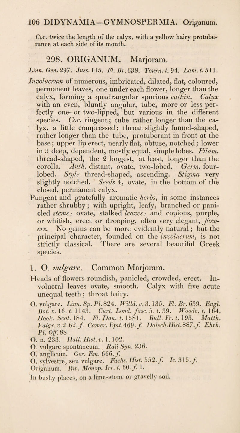 Cor. twice the length of the calyx, with a yellow hairy protube¬ rance at each side of its mouth. 298. ORIGANUM. Marjoram. Linn. Gen. 297. Juss. 115. FI. Br. 638. Tourn. t. 94. Lam. £.511. Involucrwn of numerous, imbricated, dilated, flat, coloured, permanent leaves, one under each flower, longer than the calyx, forming a quadrangular spurious catkin. Calyx with an even, bluntly angular, tube, more or less per¬ fectly one- or two-lipped, but various in the different species. Cor. ringent; tube rather longer than the ca¬ lyx, a little compressed; throat slightly funnel-shaped, rather longer than the tube, protuberant in front at the base; upper lip erect, nearly flat, obtuse, notched; lower in 3 deep, dependent, mostly equal, simple lobes. Filam. thread-shaped, the 2 longest, at least, longer than the corolla. Antli. distant, ovate, two-lobed. Germ, four- lobed. Style thread-shaped, ascending. Stigma very slightly notched. Seeds 4, ovate, in the bottom of the closed, permanent calyx. Pungent and gratefully aromatic herbs, in some instances rather shrubby; with upright, leafy, branched or pani- cled stems; ovate, stalked leaves; and copious, purple, or whitish, erect or drooping, often very elegant, jlovo- ers. No genus can be more evidently natural; but the principal character, founded on the involucrum, is not strictly classical. There are several beautiful Greek species. 1. O. vulgare. Common Marjoram. Heads of flowers roundish, panicled, crowded, erect. In- volucral leaves ovate, smooth. Calyx with five acute unequal teeth ; throat hairy. O. vulgare. Linn. Sp. PL 824. Willd.v.3.135. Fl.Br.639. Engl. Bot. v. 16. t. 1143. Curt. Lond. fuse. 5. t. 39. Woodv. t. 1 64. Hook. Scot. 184. FI. Dan. t. 1581. Bull. Fr. t. 193. Matth. Valgr. v.2.62. f. Corner. Epit.469. f. Dalech.Hist.887■/. Ehrh. PI. Off. 88. O. n. 233. Hall. Hist. v. 1. 102. O. vulgare spontaneum.. Rail Syn. 236. O. anglicum. Ger. Em. 666./. O. sylvestre, sen vulgare. Fuchs. Hist. 552. J. Ic.3\5.f. Origanum. Riv. Monop. Irr. t. 60. f. 1. In bushy places, on a lime-stone or gravelly soil.