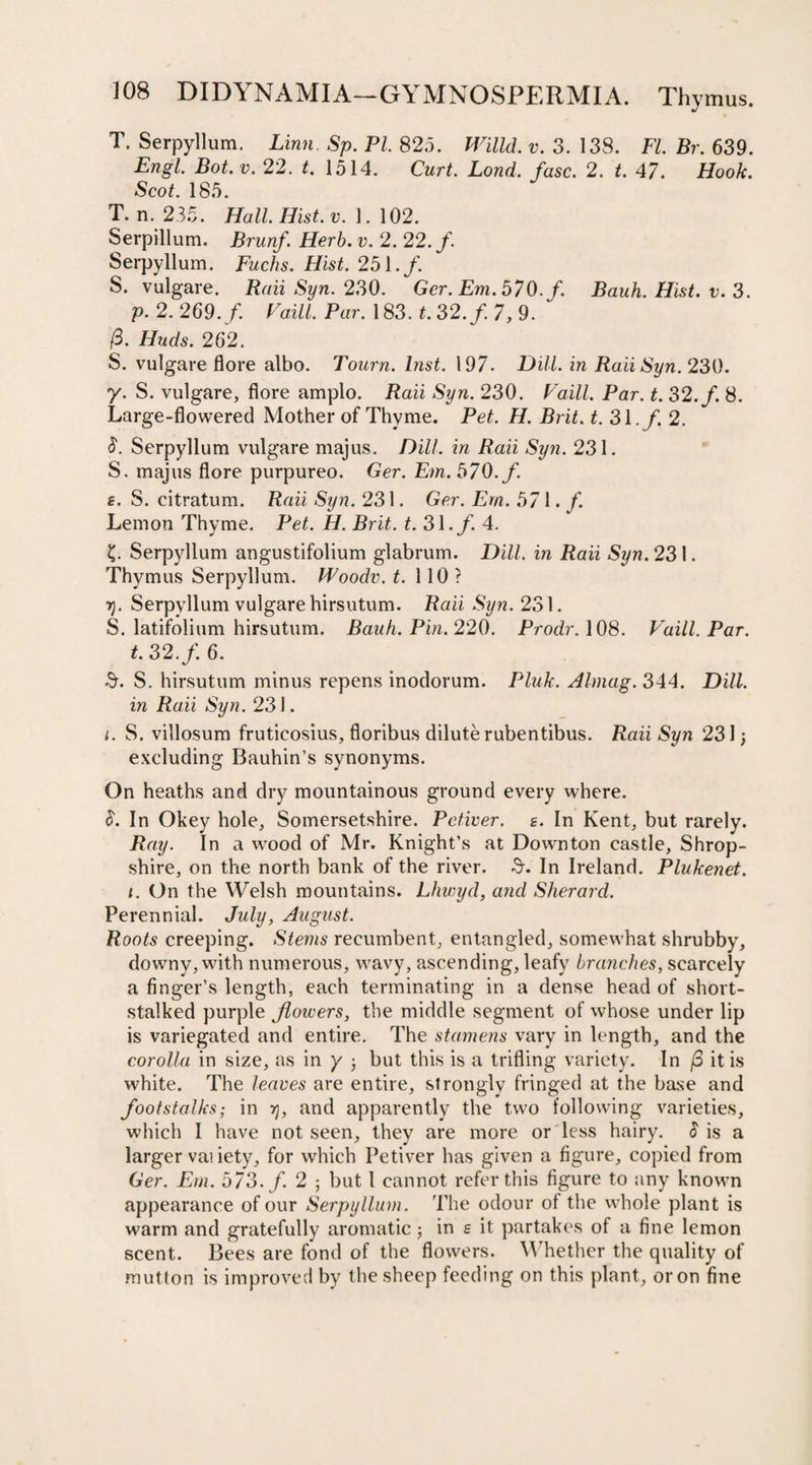 T. Serpyllum. Linn. Sp. PI. 825. Willd. v. 3. 138. FL Br. 639. Engl. Bot. v. 22. t. 1514. Curt. Lond. fuse. 2. *. 47. Hoofr. Scop 185. T. n. 235. Hall Hist. v. 1. 102. Serpillum. Brunf. Herb. v. 2. 22./. Serpyllum. Fuchs. Hist. 251./. S. vulgare. Raii Syn. 230. Ger. Em. 570. f. Bauh. Hist. v. 3. p. 2. 269./. FaiP. Par. 183. f. 32./. 7, 9. /3. Huds. 262. S. vulgare flore albo. Tourn. Inst. 197. Dill, in Raii Syn. 230. y. S. vulgare, flore amplo. Raii Syn. 230. Faill. Par. t. 32./. 8. Large-flowered Mother of Thyme. Pet. H. Brit. t. 31./. 2. 8. Serpyllum vulgare majus. Dill, in Raii Syn. 231. S. majus flore purpureo. Ger. Em. 570. f. s. S. citratum. Raii Syn. 231. Ger. Em. 571. f. Lemon Thyme. Pet. H. Brit. t. 31./. 4. ?. Serpyllum angustifolium glabrum. Dill, in Raii Syn. 23 l. Thymus Serpyllum. Woodv. t. 110? rj. Serpyllum vulgare hirsutum. Raii Syn. 231. S. latifolium hirsutum. Bauh. Pin. 220. Prodr. 108. Vaill. Par. t. 32. f. 6. $. S. hirsutum minus repens inodorum. Pluk. Almag. 344. Dill, in Raii Syn. 231. i. S. villosum fruticosius, floribus dilute rubentibus. Raii Syn 231; excluding Bauhin’s synonyms. On heaths and dry mountainous ground every where. S. In Okey hole, Somersetshire. Pctiver. s. In Kent, but rarely. Ray. In a w^ood of Mr. Knight’s at Down ton castle, Shrop¬ shire, on the north bank of the river. In Ireland. Plukenet. t. On the Welsh mountains. Lliwyd, and Slierard. Perennial. July, August. Roots creeping. Stems recumbent, entangled, somewhat shrubby, downy, wath numerous, wavy, ascending, leafy branches, scarcely a finger’s length, each terminating in a dense head of short- stalked purple flowers, the middle segment of whose under lip is variegated and entire. The stamens vary in length, and the corolla in size, as in y ; but this is a trifling variety. In /3 it is white. The leaves are entire, strongly fringed at the base and footstalks; in r), and apparently the two following varieties, which I have not seen, they are more or less hairy. $ is a larger vas iety, for which Petiver has given a figure, copied from Ger. Em. 573. f. 2 ; but 1 cannot refer this figure to any knowm appearance of our Serpyllum. The odour of the whole plant is warm and gratefully aromatic; in e it partakes of a fine lemon scent. Bees are fond of the flowers. Whether the quality of mutton is improved by the sheep feeding on this plant, or on fine