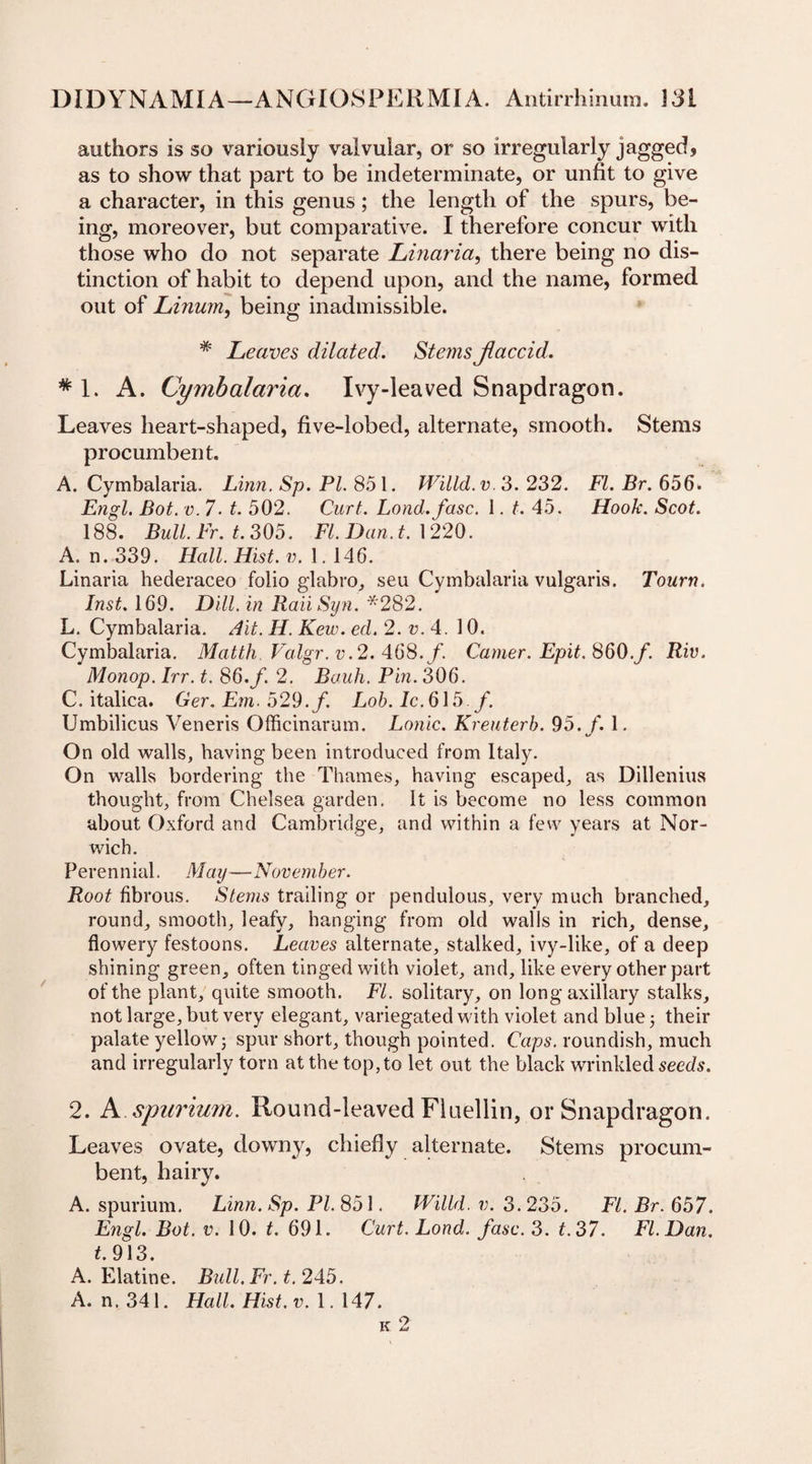 authors is so variously valvular, or so irregularly jagged, as to show that part to be indeterminate, or unfit to give a character, in this genus; the length of the spurs, be¬ ing, moreover, but comparative. I therefore concur with those who do not separate Linaria, there being no dis¬ tinction of habit to depend upon, and the name, formed out of Linum, being inadmissible. # Leaves dilated. Stems Jlaccid. * 1. A. Cymbalaria. Ivy-leaved Snapdragon. Leaves heart-shaped, five-lobed, alternate, smooth. Stems procumbent. A. Cymbalaria. Linn. Sp. PL 851. Willd.v. 3. 232. FI. Br. 656. Engl. Bot. v. 7 ■ t. 502. Curt. Lond.fasc. 1. t. 45. Hook. Scot. 188. Bull. Fr. t. 305. FI. Dan. t. 1220. A. n. 339. Hall. Hist. v. 1. 146. Linaria hederaceo folio glabro, seu Cymbalaria vulgaris. Tourn. Inst. 169. Dill, in RaiiSyn. ‘*282. L. Cymbalaria. Ait. H. Kew. ed. 2. v. 4. 10. Cymbalaria. Matth. Valgr. v.2. 468./. Cartier. Epit. 860.f. Riv. Monop. Irr. t. 86.f. 2. Bauh. Pin. 306. C. italica. Ger. Em. 529. f. Lob. lc.6\5 f. Umbilicus Veneris Officinarum. Lonic. Kreuterb. 95. f. 1. On old walls, having been introduced from Italy. On walls bordering the Thames, having escaped, as Dillenius thought, from Chelsea garden. It is become no less common about Oxford and Cambridge, and within a few years at Nor¬ wich. Perennial. May—Novem her. Root fibrous. Stems trailing or pendulous, very much branched, round, smooth, leafy, hanging from old walls in rich, dense, flowery festoons. Leaves alternate, stalked, ivy-like, of a deep shining green, often tinged with violet, and, like every other part of the plant, quite smooth. FI. solitary, on long axillary stalks, not large, but very elegant, variegated with violet and blue 3 their palate yellow5 spur short, though pointed. Caps, roundish, much and irregularly torn at the top, to let out the black wrinkled seeds. 2. A spurium. Round-leaved Fluellin, or Snapdragon. Leaves ovate, downy, chiefly alternate. Stems procum¬ bent, hairy. A. spurium. Linn. Sp. PL 851. Willd. v. 3. 235. FI. Br. 657. Engl. Bot. v. 10. t. 691. Curt. Lond. fasc. 3. t.37. FI. Dan. t. 913. A. Elatine. Bull. Fr. t. 245, A. n. 341. Hall. Hist.v. 1. 147.