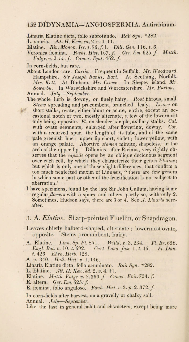 Linaria Elatine dicta, folio subrotundo. Raii Syn. *282. L, spuria. Ait. H. Kew. ed. 2. v. 4. 11. Elatine. Riv. Monop. hr. t.86.f. 1. Dill. Gen. 116. t. 6. Veronica foemina. Fuchs. Hist. 167./. Ger.Em.62b.f. Matth. Valgr. v. 2. 55./. Camer. Epit. 462./. In corn-fields, but rare. About London rare. Curtis. Frequent in Suffolk. Mr. Woodward. Hampshire. Sir Joseph Banks, Bart. At Seething, Norfolk. Mrs. Kett. At Binham. Mr. Crowe. In Shepey island. Mr. Sowerby. In Warwickshire and Worcestershire. Mr. Purton. Annual. July—September. The whole herb is downy, or finely hairy. Root fibrous, small. Stems spreading and procumbent, branched, leafy. Leaves on short stalks, ovate, either blunt or acute, entire, except an oc¬ casional notch or two, mostly alternate, a few of the lowermost only being opposite. FI. on slender, simple, axillary stalks. Cal. with ovate segments, enlarged after flowering, downy. Cor. with a recurved spur, the length of its tube, and of the same pale greenish hue ; upper lip short, violet 3 lower yellow, with an orange palate. Abortive stamen minute, shapeless, in the arch of the upper lip. Dillenius, after Rivinus, very rightly ob¬ serves that the capsule opens by an oblique deciduous segment over each cell, by which they characterize their genus Elatine; but which is only one of those slight differences, that confirm a too much neglected maxim of Linnaeus, “ there are few genera in which some part or other of the fructification is not subject to aberration.” I have specimens, found by the late Sir John Cullum, having some regular flowers with 5 spurs, and others partly so, with only 2. Sometimes, Hudson says, there are 3 or 4. See A. Linaria here¬ after. 3. A. Elatine. Sharp-pointed Fluellin, or Snapdragon. Leaves chiefly halberd-shaped, alternate ; lowermost ovate, opposite. Stems procumbent, hairy. A. Elatine. Linn. Sp. PI. 85 1. Willd, v. 3. 234. FI. Br. 658. Engl. Bot. v. 10. t. 692. Curt. Lond.fasc. 1. t. 46. FI. Dan. t. 426. Ehrh.Herb. 128. A. n. 340. Hall. Hist. v. 1. 1 46. Linaria Elatine dicta, folio acuminato. Raii Syn. *282. L. Elatine. Ait. II. Kew. ed. 2.V.4. 11. Elatine. Matth. Valgr. v. 2.360./. Camer. Epit. 754. f. E. altera. Ger.Em.625.f. E. foemina, folio anguloso. Bauh. Hist. v. 3. p. 2. 372./. In corn-fields after harvest, on a gravelly or chalky soil. Annual. July—September. Like the last in general habit and characters, except being more