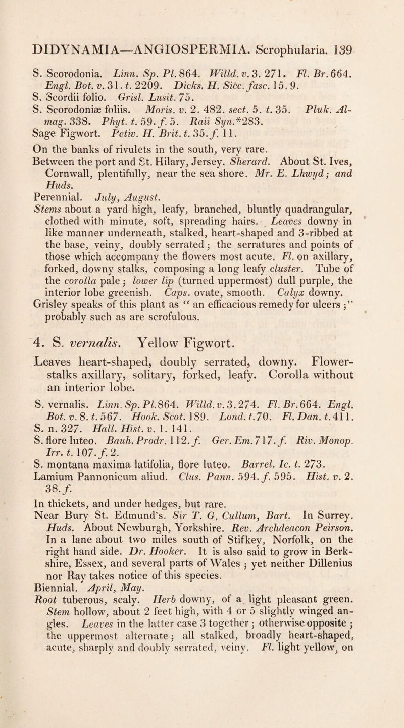 S. Scorodonia. Linn. Sp. PI. 864. Willd.v.3. 271. FI. Br.664. Engl. Bot. v.3\.t. 2209. Dicks. H. Sicc.fasc. 15.9. S. Scordii folio. Grisl. Lusit. 75. S. Scorodoniae foliis. Moris, v. 2. 482. sect. 5. t. 35. Pluk. Al- mag. 338. Phyt. t. 59./. 5. Rail Syn.*283. Sage Figwort. Pctiv. H. Brit. t.35.f. 11. On the banks of rivulets in the south, very rare. Between the port and St. Hilary, Jersey. Sherard. About St. Ives, Cornwall, plentifully, near the seashore. Mr. E. Lhwyd; and Huds. Perennial. July, August. Stems about a yard high, leafy, branched, bluntly quadrangular, clothed with minute, soft, spreading hairs. Leaves downy in like manner underneath, stalked, heart-shaped and 3-ribbed at the base, veiny, doubly serrated3 the serratures and points of those which accompany the flowers most acute. FI. on axillary, forked, downy stalks, composing a long leafy cluster. Tube of the corolla pale 3 lower Up (turned uppermost) dull purple, the interior lobe greenish. Caps, ovate, smooth. Calyx downy. Grisley speaks of this plant as “ an efficacious remedy for ulcers $” probably such as are scrofulous. 4. S. vernalis. Yellow Figwort. Leaves heart-sliaped, doubly serrated, downy. Flower- stalks axillary, solitary, forked, leafy. Corolla without an interior lobe. 5. vernalis. Linn. Sp.Pl.864. Willd.v.3.274. FI. Br.664. Engl. Bot. v. 8. t. 567. Hook. Scot. 189. Lond.t.70. FI. Dan. t. 411. S. n. 327. Hall. Hist. v. 1.141. S. flore luteo. Bauh. Prodr. 112./. Ger. Em. 7\7. f. Riv. Monop. Irr. t. 107./. 2. S. montana maxima latifolia, flore luteo. Barrel. Ic. t. 273. Lamium Pannonicum aliud. Clus. Pann. 594./. 595. Hist. v. 2. 38./. In thickets, and under hedges, but rare. Near Bury St. Edmund’s. Sir T. G. Cullum, Bart. In Surrey. Huds. About Newburgh, Yorkshire. Rev. Archdeacon Peirson. In a lane about two miles south of Stifkey, Norfolk, on the right hand side. Dr. Hooker. It is also said to grow in Berk¬ shire, Essex, and several parts of Wales 3 yet neither Dillenius nor Ray takes notice of this species. Biennial. April, May. Root tuberous, scaly. Herb downy, of a light pleasant green. Stem hollow, about 2 feet high, with 4 or 5 slightly winged an¬ gles. Leaves in the latter case 3 together 3 otherwise opposite 3 the uppermost alternate 5 all stalked, broadly heart-shaped, acute, sharply and doubly serrated, veiny. FI. light yellow, on