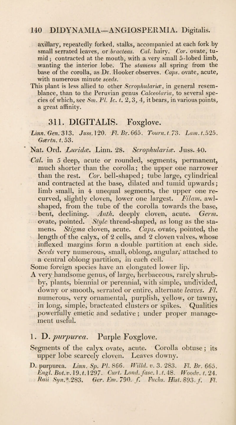 axillary, repeatedly forked, stalks, accompanied at each fork by small serrated leaves, or bracteas. Cal. hairy. Cor. ovate, tu¬ mid 5 contracted at the mouth, with a very small 5-lobed limb, wanting the interior lobe. The stamens all spring from the base of the corolla, as Dr. Hooker observes. Caps, ovate, acute, with numerous minute seeds. This plant is less allied to other Scrophidar'uz, in general resem¬ blance, than to the Peruvian genus Calceolaria, to several spe¬ cies of which, see Sm. Pl. Ic. t. 2,3, 4, it bears, in various points, a great affinity. 311. DIGITALIS. Foxglove. Linn. Gen. 313. Juss. 120. Fl.Br.665. Tourn.t.73. Lam. t. 525. Gcertn. t. 53. Nat. Ord. Luridce. Linn. 28. Scrophulariee. Juss. 4&lt;0. Cal. in 5 deep, acute or rounded, segments, permanent, much shorter than the corolla; the upper one narrower than the rest. Cor. bell-shapecl; tube large, cylindrical and contracted at the base, dilated and tumid upwards; limb small, in 4 unequal segments, the upper one re¬ curved, slightly cloven, lower one largest. Filam. awl- shaped, from the tube of the corolla towards the base, bent, declining. Anth. deeply cloven, acute. Germ. ovate, pointed. Style thread-shaped, as long as the sta¬ mens. Stigma cloven, acute. Caps, ovate, pointed, the length of the calyx, of 2 cells, and 2 cloven valves, whose indexed margins form a double partition at each side. Seeds very numerous, small, oblong, angular,' attached to a central oblong partition, in each ceil. Some foreign species have an elongated lower lip. A very handsome genus, of large, herbaceous, rarely shrub¬ by, plants, biennial or perennial, with simple, undivided, downy or smooth, serrated or entire, alternate leaves. FI. numerous, very ornamental, purplish, yellow, or tawny, in long, simple, bracteated clusters or spikes. Qualities powerfully emetic and sedative; under proper manage¬ ment useful. 1. D.purpurea. Purple Foxglove. Segments of the calyx ovate, acute. Corolla obtuse; its upper lobe scarcely cloven. Leaves downy. D. purpurea. Linn. Sp. PI. 866. Willd. v. 3. 283. FI. Br. 665. Engl. Bot.v. 19T. 1297. Curt. Lond.fasc. 1 .t. 48. fVoodv. t. 24. Raii Syn*. 283. Ger. Em. 790. f. Fuchs. Hist. 893. f. FI.