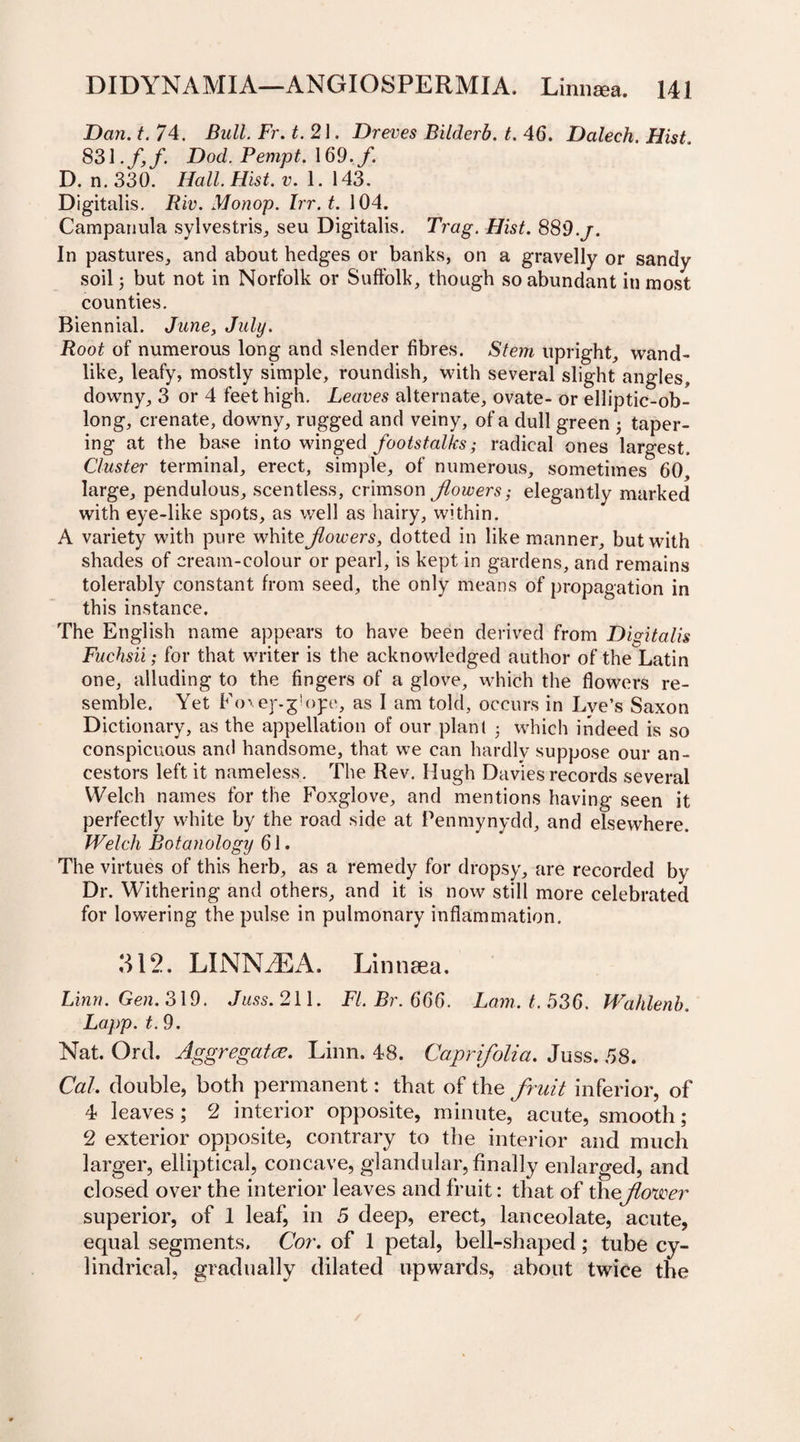 Dan. t. 74. Bull. Fr. t. 21. Dreves Bilderb. t. 46. Dalech. Hist. 83\.f,f. Dod. Pempt. 169. f. D. n. 330. Hall. Hist. v. 1. 143. Digitalis. Riv. Monop. Irr. t. 104. Campanula sylvestris, seu Digitalis. Trag. Hist. 889.j. In pastures, and about hedges or banks, on a gravelly or sandy soil j but not in Norfolk or Suffolk, though so abundant in most counties. Biennial. June, July. Root of numerous long and slender fibres. Stem upright, wand¬ like, leafy, mostly simple, roundish, with several slight angles, downy, 3 or 4 feet high. Leaves alternate, ovate- or elliptic-ob¬ long, crenate, downy, rugged and veiny, of a dull green • taper¬ ing at the base into winged footstalks; radical ones largest. Cluster terminal, erect, simple, of numerous, sometimes 60, large, pendulous, scentless, crimson flowers,• elegantly marked with eye-like spots, as well as hairy, within. A variety with pure white flowers, dotted in like manner, but with shades of cream-colour or pearl, is kept in gardens, and remains tolerably constant from seed, the only means of propagation in this instance. The English name appears to have been derived from Digitalis Fuchsii; for that writer is the acknowledged author of the Latin one, alluding to the fingers of a glove, which the flowers re¬ semble. Yet Eo\ej%gU)pe, as I am told, occurs in Lye’s Saxon Dictionary, as the appellation of our plant • which indeed is so conspicuous and handsome, that we can hardly suppose our an¬ cestors left it nameless. The Rev. Hugh Davies records several Welch names for the Foxglove, and mentions having seen it perfectly white by the road side at Penmynydd, and elsewhere. Welch Botanology 61. The virtues of this herb, as a remedy for dropsy, are recorded by Dr. Withering and others, and it is now still more celebrated for lowering the pulse in pulmonary inflammation. 312. LINN.EA. Linticea. Linn. Gen. 319. Juss. 211. Fl.Br.666. Lam. t. 536. Wahlenb. Lapp. t. 9. Nat. Ord. Aggregatee. Linn. 48. Caprifolia. Juss. 58. Cal. double, both permanent: that of the fruit inferior, of 4 leaves; 2 interior opposite, minute, acute, smooth; 2 exterior opposite, contrary to the interior and much larger, elliptical, concave, glandular, finally enlarged, and closed over the interior leaves and fruit: that of theflower superior, of 1 leaf, in 5 deep, erect, lanceolate, acute, equal segments. Cor. of 1 petal, bell-shaped; tube cy¬ lindrical, gradually dilated upwards, about twice the