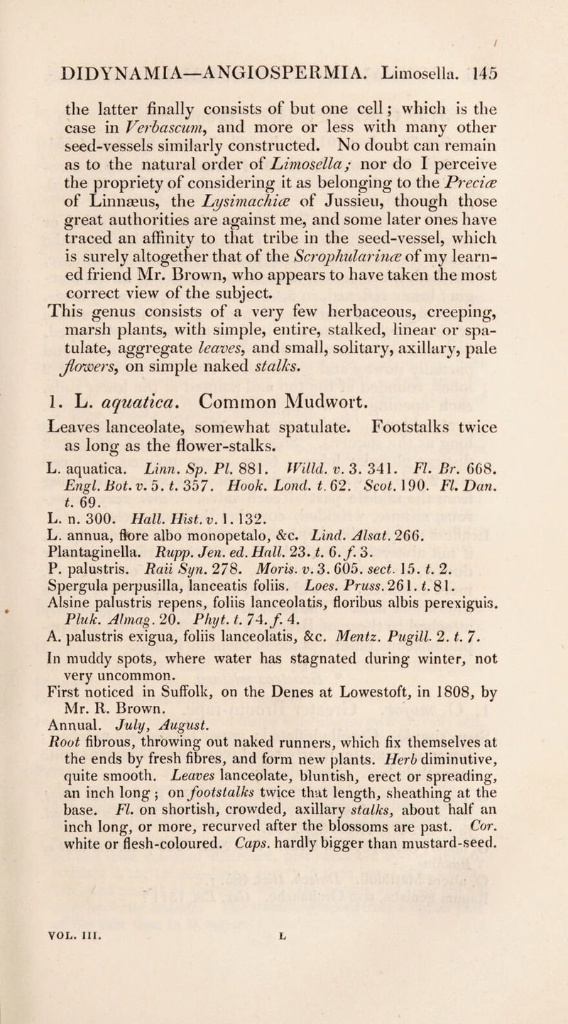 / DIDYNAMIA—ANGIOSPERMIA. Limosella. 145 the latter finally consists of but one cell; which is the case in Verbascum, and more or less with many other seed-vessels similarly constructed. No doubt can remain as to the natural order of Limosella; nor do I perceive the propriety of considering it as belonging to the Precise of Linnaeus, the Lysimachiee of Jussieu, though those great authorities are against me, and some later ones have traced an affinity to that tribe in the seed-vessel, which is surely altogether that of the Scrophularmce of my learn¬ ed friend Mr. Brown, who appears to have taken the most correct view of the subject. This genus consists of a very few herbaceous, creeping, marsh plants, with simple, entire, stalked, linear or spa- tulate, aggregate leaves, and small, solitary, axillary, pale flowers, on simple naked stalks. 1. L. aquatica. Common Mudwort. Leaves lanceolate, somewhat spatulate. Footstalks twice as long as the flower-stalks. L. aquatica. Linn. Sp. PI. 881. Willd. v. 3. 341. FI. Br. 608. Engl. Bot. v. 5. t. 357. Hook. Lond. t. 62. Scot. 190. FI. Dan. t. 69. L, n. 300. Hall. Hist. v. 1. 132. L. annua, ftore albo monopetalo, &amp;c. Lind. Alsat. 266. Plantaginella. Rapp. Jen. ed. Hall. 23. t. 6.f. 3. P. palustris. Rail Syn. 278. Moris, v. 3. 605. sect. 15. t. 2. Spergula perpusilla, lanceatis foliis. Loes. Pruss. 261. t. 81. Alsine palustris repens, foliis lanceolatis, floribus albis perexiguis. Pluk. A!mag. 20. Phyt. t. 74. f. 4. A. palustris exigua, foliis lanceolatis, &amp;c. Mentz. Pugill. 2. t. 7. In muddy spots, where water has stagnated during winter, not very uncommon. First noticed in Suffolk, on the Denes at Lowestoft, in 1808, by Mr. R. Brown. Annual. July, August. Root fibrous, throwing out naked runners, which fix themselves at the ends by fresh fibres, and form new plants. Herb diminutive, quite smooth. Leaves lanceolate, bluntish, erect or spreading, an inch long 5 on footstalks twice that length, sheathing at the base. FI. on shortish, crowded, axillary stalks, about half an inch long, or more, recurved after the blossoms are past. Cor. white or flesh-coloured. Caps, hardly bigger than mustard-seed. vol. nr. L