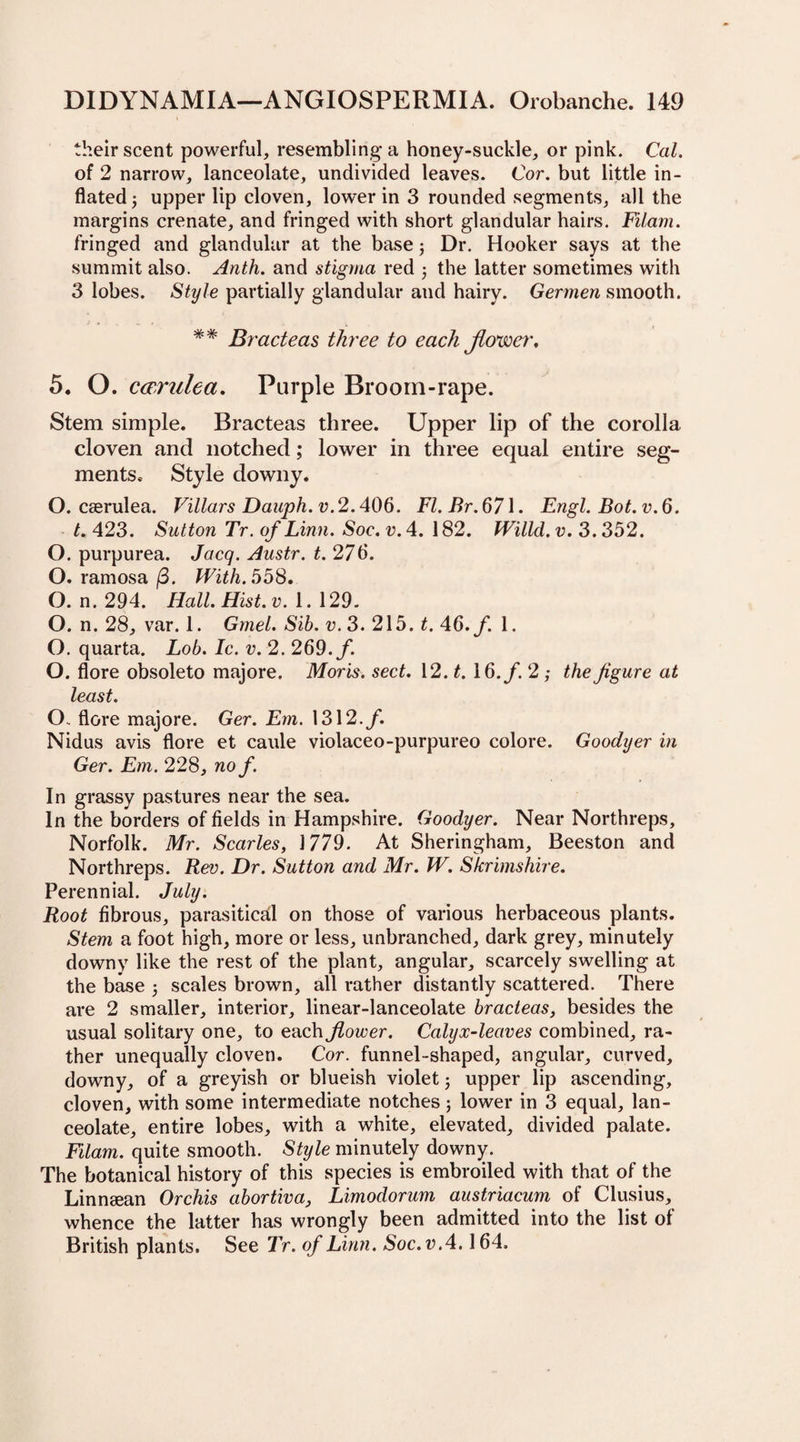 their scent powerful, resembling a honey-suckle, or pink. Cal, of 2 narrow, lanceolate, undivided leaves. Cor. but little in¬ flated 3 upper lip cloven, lower in 3 rounded segments, all the margins crenate, and fringed with short glandular hairs. Filam. fringed and glandular at the base3 Dr. Hooker says at the summit also. Anth. and stigma red 3 the latter sometimes with 3 lobes. Style partially glandular and hairy. Germen smooth. ** Bracteas three to each flower, 5. O. cavilled. Purple Broom-rape. Stem simple. Bracteas three. Upper lip of the corolla cloven and notched; lower in three equal entire seg¬ ments* Style downy. O. caerulea. Villars Dauph.v.2.406. Fl.Br.671. Engl. Bot.v.6. t. 423. Sutton Tr. of Linn. Soe. v. 4. 182. Willcl. v. 3.352. O. purpurea. Jacq. Austr. t. 276. O. ramosa/3. With.668, O. n. 294. Hall. Hist. v. 1. 129. O. n. 28, var. 1. Gmel. Sib. v. 3. 215. t. 46. f. 1. O. quarta. Lob. Ic. v. 2. 269./. O. flore obsoleto majore. Moris, sect. 12. t. 16. f. 2; the figure at least. O. flore majore. Ger. Em. 1312.f. Nidus avis flore et caule violaceo-purpureo colore. Goodyer in Ger. Em. 228, no f. In grassy pastures near the sea. In the borders of fields in Hampshire. Goodyer. Near Northreps, Norfolk. Mr. Scarles, 1779. At Sheringham, Beeston and Northreps. Rev. Dr. Sutton and Mr. W. Skrimshire. Perennial. July. Root fibrous, parasitical on those of various herbaceous plants. Stem a foot high, more or less, unbranched, dark grey, minutely downy like the rest of the plant, angular, scarcely swelling at the base 3 scales brown, all rather distantly scattered. There are 2 smaller, interior, linear-lanceolate bracteas, besides the usual solitary one, to each flower. Calyx-leaves combined, ra¬ ther unequally cloven. Cor. funnel-shaped, angular, curved, downy, of a greyish or blueish violet3 upper lip ascending, cloven, with some intermediate notches 3 lower in 3 equal, lan¬ ceolate, entire lobes, with a white, elevated, divided palate. Filam. quite smooth. Style minutely downy. The botanical history of this species is embroiled with that of the Linnsean Orchis abortiva, Limoclorum austriacum of Clusius, whence the latter has wrongly been admitted into the list of British plants. See Tr. of Linn. Soc.v.4.164.