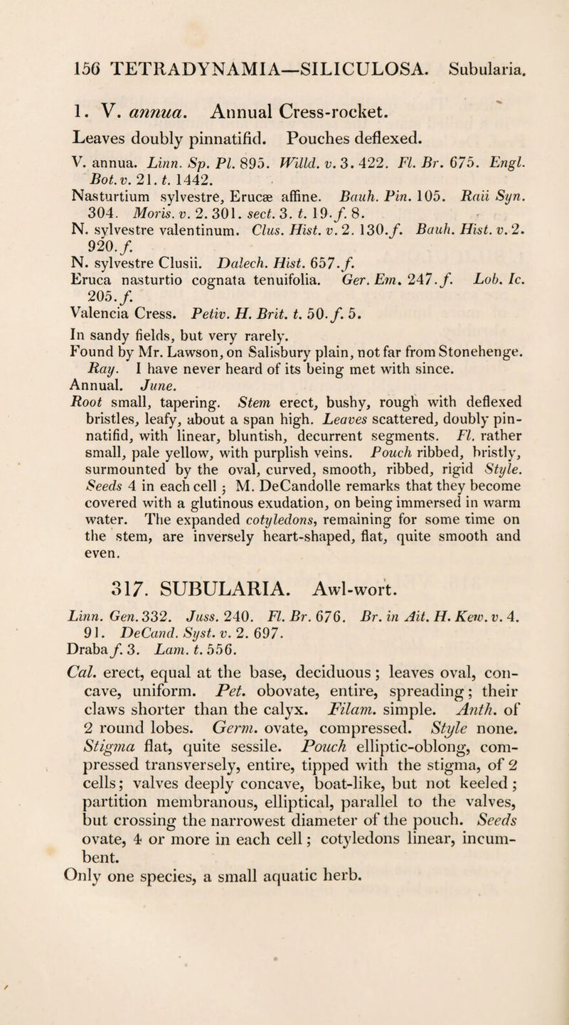 1. V. annua. Annual Cress-rocket. Leaves doubly pinnatifid. Pouches deflexed. V. annua. Linn. Sp. Pl. 895. Willd. v. 3. 422. FI. Br. 675. Engl. Bot. v. 21. t. 1442. Nasturtium sylvestre, Erucse affine. Bauh. Pin. 105. Raii Syn. 304. Moris, v. 2. 301. sect. 3. t. 19./. 8. N. sylvestre valentinum. Clus. Hist. v. 2. 130. f. Bauh. Hist. v. 2. 920. f. N. sylvestre Clusii. Dalech. Hist. 657./. Eruca nasturtio coarnata tenuifolia. Ger. Em. 247. f. Lob. Ic. 205./. Valencia Cress. Petiv. H. Brit. t. 50./. 5. In sandy fields, but very rarely. Found by Mr. Lawson, on Salisbury plain, not far from Stonehenge. Ray. I have never heard of its being met with since. Annual. June. Root small, tapering. Stem erect, bushy, rough with deflexed bristles, leafy, about a span high. Leaves scattered, doubly pin¬ natifid, with linear, bluntish, decurrent segments. FI. rather small, pale yellow, with purplish veins. Pouch ribbed, bristly, surmounted by the oval, curved, smooth, ribbed, rigid Style. Seeds 4 in each cell j M. DeCandolle remarks that they become covered with a glutinous exudation, on being immersed in warm water. The expanded cotyledons, remaining for some time on the stem, are inversely heart-shaped, flat, quite smooth and even. 317. SUBULARIA. Awl-wort. Linn. Gen. 332. Juss. 240. FI. Br. 676. Br. in Ait. H. Kew. v. 4. 91. DeCand. Syst. v. 2. 697. Draba/. 3. Lam. t. 556. Cal. erect, equal at the base, deciduous; leaves oval, con¬ cave, uniform. Pet. obovate, entire, spreading; their claws shorter than the calyx. Filam. simple. Anth. of 2 round lobes. Germ, ovate, compressed. Style none. Stigma flat, quite sessile. Pouch elliptic-oblong, com¬ pressed transversely, entire, tipped with the stigma, of 2 cells; valves deeply concave, boat-like, but not keeled; partition membranous, elliptical, parallel to the valves, but crossing the narrowest diameter of the pouch. Seeds ovate, 4 or more in each cell; cotyledons linear, incum¬ bent. Only one species, a small aquatic herb.