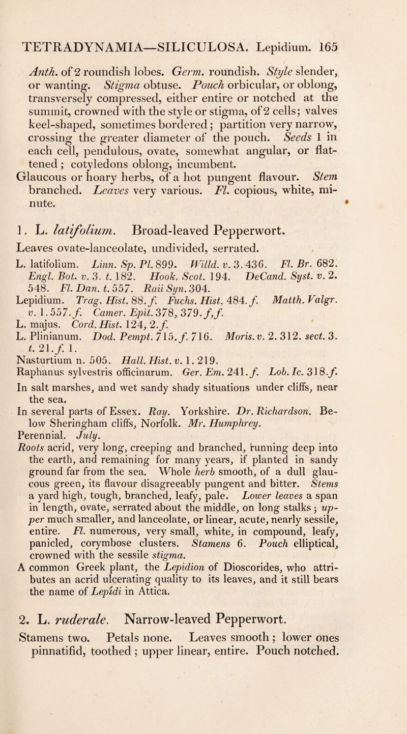 Anth. of 2 roundish lobes. Germ, roundish. Style slender, or wanting. Stigma obtuse. Pouch orbicular, or oblong, transversely compressed, either entire or notched at the summit, crowned with the style or stigma, of 2 cells; valves keel-shaped, sometimes bordered; partition very narrow, crossing the greater diameter of the pouch. Seeds 1 in each cell, pendulous, ovate, somewhat angular, or flat¬ tened ; cotyledons oblong, incumbent. Glaucous or hoary herbs, of a hot pungent flavour. Stem branched. Leaves very various. FI. copious, white, mi¬ nute. 1. L. latifolium. Broad-leaved Pepperwort. Leaves ovate-lanceolate, undivided, serrated. L. latifolium. Linn. Sp. PL 899. Willd. v. 3.436. FI. Br. 682. Engl. Bot. v. 3. t. 182. Hook. Scot. 194. DeCand. Syst. v. 2. 548. FI. Dan. t. 557. RaiiSyn. 304. Lepidium. Trag.Hist.SS.f. Fuchs. Hist. 484./. Matth.Valgr. v. 1.557.f. Camer.Epit.378,379.f,f. L. majus. Cord. Hist. 124, 2./. L. Plinianum. Dod. Pempt. 715. f. 716. Moris, v. 2. 312. sect. 3. t. 21./. 1. Nasturtium n. 505. Hall. Hist. v. 1.219. Raphanus sylvestris officinarum. Ger. Em. 241./ Lob.Ic. 318./. In salt marshes, and wet sandy shady situations under cliffs, near the sea. In several parts of Essex. Ray. Yorkshire. Dr. Richardson. Be¬ low Sheringham cliffs, Norfolk. Mr. Humphrey. Perennial. July. Roots acrid, very long, creeping and branched, funning deep into the earth, and remaining for many years, if planted in sandy ground far from the sea. Whole herb smooth, of a dull glau¬ cous green, its flavour disagreeably pungent and bitter. Stems a yard high, tough, branched, leafy, pale. Lower leaves a span in length, ovate, serrated about the middle, on long stalks; up¬ per much smaller, and lanceolate, or linear, acute, nearly sessile, entire. FI. numerous, very small, white, in compound, leafy, panicled, corymbose clusters. Stamens 6. Pouch elliptical, crowned with the sessile stigma. A common Greek plant, the Lepidion of Dioscorides, who attri¬ butes an acrid ulcerating quality to its leaves, and it still bears the name of Lepidi in Attica. 2. L. ruderale. Narrow-leaved Pepperwort. Stamens two. Petals none. Leaves smooth; lower ones pinnatifid, toothed ; upper linear, entire. Pouch notched.