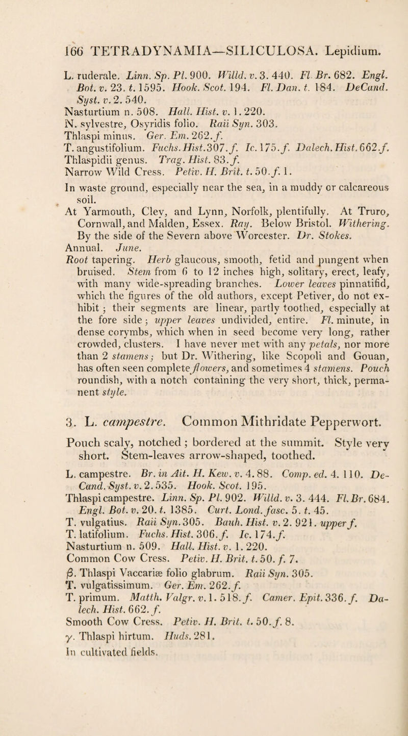 L. ruderale. Linn. Sp. PL 900. Willd. v. 3. 440. FI Br. 682. Engl. Bot. v. 23. t. 1595. Hook. Scot. 194. FI. Dan. t. 184. DeCand. Syst. v. 2. 540. Nasturtium n. 508. Hall. Hist. v. 1.220. N. sylvestre, Osyridis folio. Rail Syn. 303. Thlaspi minus. Ger. Em. 262. f. T. angustifolium. Fuchs. Hist.307./. Ic. 1/5./. Dalech. Hist. 662./. Thlaspidii genus. Trag. Hist. 83./. Narrow Wild Cress. Petiv. H. Brit. t. 50./ 1. In waste ground, especially near the sea, in a muddy or calcareous soil. At Yarmouth, Clev, and Lynn, Norfolk, plentifully. At Truro, Cornwall, and Malden, Essex. Ray. Below Bristol. Withering. By the side of the Severn above Worcester. Dr. Stokes. Annual. June. Root tapering. Herb glaucous, smooth, fetid and pungent when bruised. Stem from 6 to 12 inches high, solitary, erect, leafy, with many wide-spreading branches. Lower leaves pinnatifid, which the figures of the old authors, except Petiver, do not ex¬ hibit ; their segments are linear, partly toothed, especially at the fore side ; upper leaves undivided, entire. FI. minute, in dense corymbs, which when in seed become very long, rather crowded, clusters. I have never met with any petals, nor more than 2 stamens; but Dr. Withering, like Scopoli and Gouan, has often seen complete flowers, and sometimes 4 stamens. Pouch roundish, with a notch containing the very short, thick, perma¬ nent style. 3. L. campestre. Common Mithridate Peppervvort. Pouch scaly, notched ; bordered at the summit. Style very short. Stem-leaves arrow-shaped, toothed. L. campestre. Br. in Ait. H. Kew. v. 4. 88. Comp. ed. 4. 110. De¬ Cand. Syst. v. 2.635. Hook. Scot. 195. Thlaspi campestre. Linn. Sp. PL 902. Willd. v. 3. 444. Fl.Br. 684. Engl. Bot. v. 20. t. 1385. Curt. Lond.fasc. 5. t. 45. T. vulgatius. Raii Syn. 305. Bauh. Hist. v. 2. 921. upper/. T. latifolium. Fuchs. Hist. 306./. Ic. 174./ Nasturtium n. 509. Hall. Hist. v. 1.220. Common Cow Cress. Petiv. H. Brit. t. 50. /. 7. |3. Thlaspi Vaccarise folio glabrum. Raii Syn. 305. T. vulgatissimum. Ger. Em. 262./. T. primum. Matth. Valgr.v. 1.518./ Camer. Epit. 336./. Da¬ lech. Hist. 662./. Smooth Cow Cress. Petiv. H. Brit. t. 50./. 8. y. Thlaspi hirtum. Huds. 281. In cultivated fields.