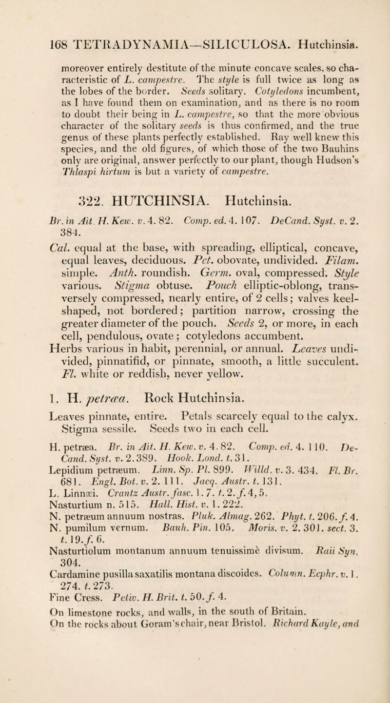 moreover entirely destitute of the minute concave scales, so cha¬ racteristic of L. campestre. The style is full twice as long as the lobes of the border. Seeds solitary. Cotyledons incumbent, as I have found them on examination, and as there is no room to doubt their being in L. campestre, so that the more obvious character of the solitary seeds is thus confirmed, and the true genus of these plants perfectly established. Ray well knew this species, and the old figures, of which those of the two Bauhins only are original, answer perfectly to our plant, though Hudson’s Thlaspi hirtum is but a variety of campestre. 322. HUTCHINSIA. Hutchinsia. Dr. in Ait H. Kew. v. 4. 82. Comp. ed. 4. 107. DeCand. Syst. v. 2. 384. Cal. equal at the base, with spreading, elliptical, concave, equal leaves, deciduous. Pet. obovate, undivided. Filam. simple. Anth. roundish. Germ, oval, compressed. Style various. Stigma obtuse. Pouch elliptic-oblong, trans¬ versely compressed, nearly entire, of 2 cells; valves keel¬ shaped, not bordered; partition narrow, crossing the greater diameter of the pouch. Seeds 2, or more, in each cell, pendulous, ovate ; cotyledons accumbent. Herbs various in habit, perennial, or annual. Leaves undi¬ vided, pinnatifid, or pinnate, smooth, a little succulent. PL white or reddish, never yellow. 1. H. petrera. Rock Hutchinsia. Leaves pinnate, entire. Petals scarcely equal to the calyx. Stigma sessile. Seeds two in each cell. H. petrsea. Dr. in Ait. H. Kew. v. 4.82. Comp. ed. 4. i 10. De¬ Cand. Syst. v. 2.389. Hook. Lond. t. 31. Lepidium petraeum. Linn. Sp. PI. 899. Willd. v. 3. 434. FI. Br. 681. Engl. Dot. v. 2.111. Jacq. Austr. t. 131. L. Linnaei. Crantz Austr. fasc. 1.7. f. 2./. 4, 5. Nasturtium n. 515. Hall. Hist. v. 1.222. N. petraeum annuum nostras. Pluk. Almag. 262. Phyt. t. 206./. 4. N. pumilum vernum. Bauh. Pin. 105. Moris, v. 2. 301. sect. 3. t. 19./. 6. Nasturtiolum montanum annuum tenuissim^ divisum. Baii Sun. 304. Cardamine pusilla saxatilis montana discoides. Column. Ecphr. v. 1. 274. t. 273. Fine Cress. Petiv. H. Brit. t. 50./. 4. On limestone rocks, and walls, in the south of Britain. On the rocks about Goram’schair, near Bristol. Richard Kayle, and