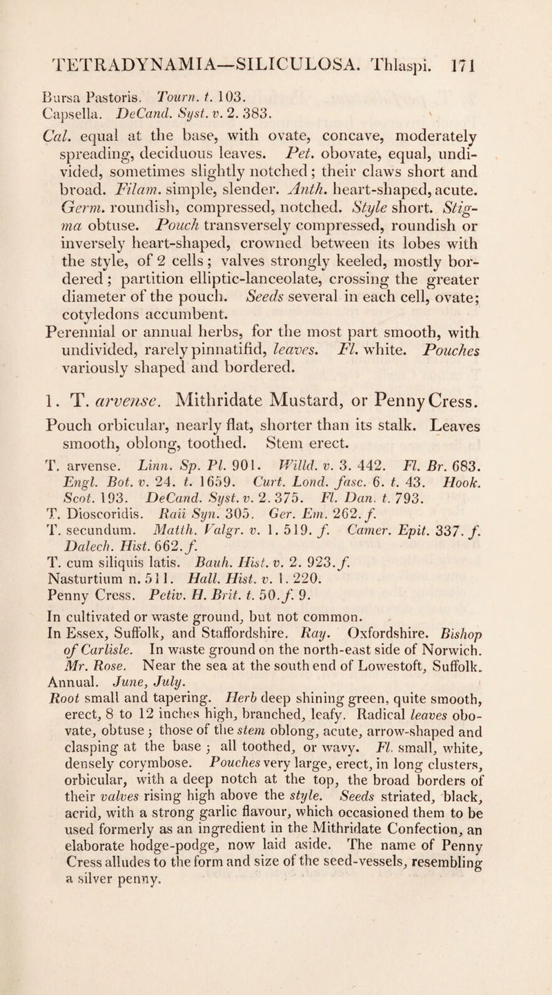 Bursa Pastoris. Tourn. t. 103. Capsella. DeCand. Syst. v. 2. 383. Cal. equal at the base, with ovate, concave, moderately spreading, deciduous leaves. Pet. obovate, equal, undi¬ vided, sometimes slightly notched; their claws short and broad. Filam. simple, slender. Anth. heart-shaped, acute. Germ, roundish, compressed, notched. Style short. Stig¬ ma obtuse. Pouch transversely compressed, roundish or inversely heart-shaped, crowned between its lobes with the style, of 2 cells; valves strongly keeled, mostly bor¬ dered ; partition elliptic-lanceolate, crossing the greater diameter of the pouch. Seeds several in each cell, ovate; cotyledons accumbent. Perennial or annual herbs, for the most part smooth, with undivided, rarely pinna tifid, leaves. FI. white. Pouches variously shaped and bordered. 1. T.arvense. Mithridate Mustard, or Penny Cress. Pouch orbicular, nearly flat, shorter than its stalk. Leaves smooth, oblong, toothed. Stem erect. T. arvense. Linn. Sp. PL 901. Willd. v. 3. 442. FI. Br. 683. Engl. Bot. v. 24. t. 1659. Curt. Lond. fuse. 6. t. 43. Hook. Scot. 193. DeCand. Syst.v. 2.375. FI. Dan. t. 793. T. Dioscoridis. Rail Syn. 305. Ger. Em. 262. /. T. secundum. Matth. Valgr. v. 1.519./. Camer. Epit. 337. f. Dalech. Hist. 662./. T. cum siliquis latis. Bauh. Hist. v. 2. 923./. Nasturtium n. 511. Hall. Hist. v. 1.220. Penny Cress. Petiv. H. Brit. t. 50./ 9. In cultivated or waste ground., but not common. In Essex, Suffolk, and Staffordshire. Ray. Oxfordshire. Bishop of Carlisle. In waste ground on the north-east side of Norwich. Mr. Rose. Near the sea at the southern! of Lowestoft, Suffolk. Annual. June, July. Root small and tapering. Herb deep shining green, quite smooth, erect, 8 to 12 inches high, branched, leafy. Radical leaves obo¬ vate, obtuse ; those of the stem oblong, acute, arrow-shaped and clasping at the base ; all toothed, or wavy. FI. small, white, densely corymbose. Pouches very large, erect, in long clusters, orbicular, with a deep notch at the top, the broad borders of their valves rising high above the style. Seeds striated, black, acrid, with a strong garlic flavour, which occasioned them to be used formerly as an ingredient in the Mithridate Confection, an elaborate hodge-podge, now laid aside. The name of Penny- Cress alludes to the form and size of the seed-vessels, resembling a silver penny.