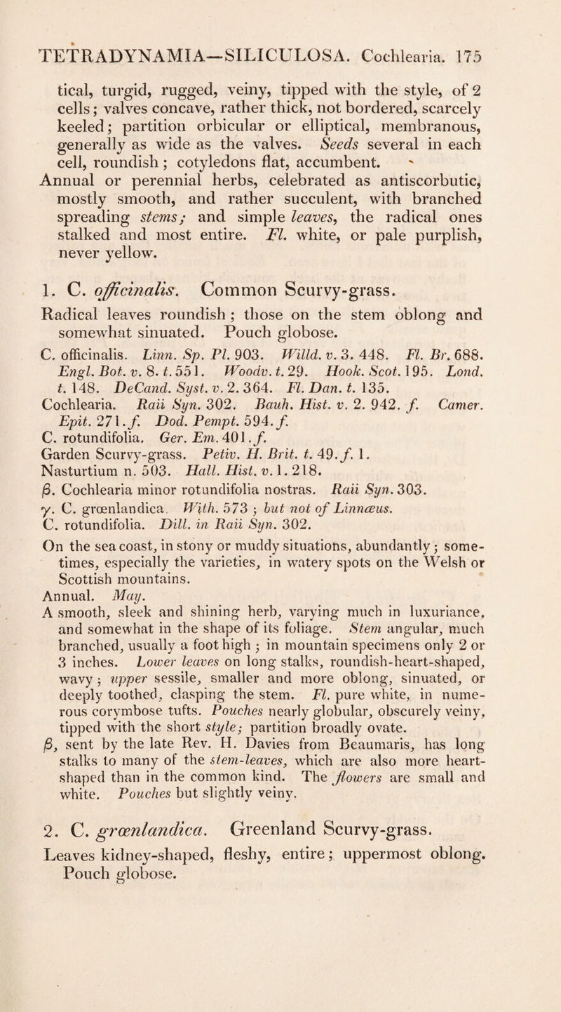 tical, turgid, rugged, veiny, tipped with the style, of 2 cells; valves concave, rather thick, not bordered, scarcely keeled; partition orbicular or elliptical, membranous, generally as wide as the valves. Seeds several in each cell, roundish ; cotyledons flat, accumbent. Annual or perennial herbs, celebrated as antiscorbutic, mostly smooth, and rather succulent, with branched spreading stems; and simple leaves, the radical ones stalked and most entire. FI. white, or pale purplish, never yellow. 1. C. officinalis. Common Scurvy-grass. Radical leaves roundish ; those on the stem oblong and somewhat sinuated. Pouch globose. C. officinalis. Linn. Sp. PL 903. Willd. v. 3. 448. FI. Br. 688. Engl. Bot. v. 8. t.551. Woodv. t. 29. Hook. Scot. 195. Lond. t. 148. DeCand. Syst. v. 2. 364. FI. Dan. t. 135. Cochlearia. Raii Syn. 302. Bauh. Hist. v. 2. 942. f. Camer. Epit. 271./. Dod. Pempt. 594./ C. rotundifolia. Ger. Em. 401./. Garden Scurvy-grass. Petiv. H. Brit. t. 49./. 1. Nasturtium n. 503. Hall. Hist. v. 1.218. j8. Cochlearia minor rotundifolia nostras. Raii Syn. 303. y. C. groenlandica. With. 573 ; but not of Linnceus. C. rotundifolia. Dill, in Raii Syn. 302. On the sea coast, in stony or muddy situations, abundantly; some¬ times, especially the varieties, in watery spots on the Welsh or Scottish mountains. Annual. May. A smooth, sleek and shining herb, varying much in luxuriance, and somewhat in the shape of its foliage. Stem angular, much branched, usually a foot high ; in mountain specimens only 2 or 3 inches. Lower leaves on long stalks, roundish-heart-shaped, wavy 3 upper sessile, smaller and more oblong, sinuated, or deeply toothed, clasping the stem. FI. pure white, in nume¬ rous corymbose tufts. Pouches nearly globular, obscurely veiny, tipped with the short style; partition broadly ovate. /3, sent by the late Rev. H. Davies from Beaumaris, has long- stalks to many of the stem-leaves, which are also more heart- shaped than in the common kind. The flowers are small and white. Pouches but slightly veiny. 2. C. groenlandica. Greenland Scurvy-grass. Leaves kidney-shaped, fleshy, entire; uppermost oblong. Pouch globose.