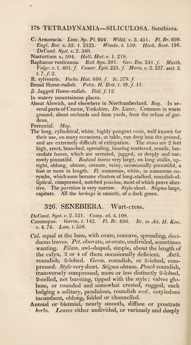 C. Armoracia. Linn. Sp. PI. 904. Willd. v. 3. 451. FI. Br. 690. Engl. Bot. v. 33. t. 2323. Woodv. t. 150. Hook. Scot. 196. DeCand. Syst. v. 2. 360. Nasturtium n. 504. Hall. Hist.v. 1.218. Raphanus rusticanus. Raii Syn. 301. Ger. Em. 241 ./. Matth. Valgr. v. 1.401./. Gamer. Epit. 225./. Moris, v. 2. 237. sect. 3. t. 7.f. 2. R. sylvestris. Fucks. Hist. 660. f. Ic. 379./. Broad Horse-radish. Petiv. H. Brit. t. 49./ 11. (3. Jagged Horse-radish. Ibid.f. 12. In watery mountainous places. About Alnwick, and elsewhere in Northumberland. Ray. In se¬ veral parts of Craven, Yorkshire. Dr. Lister. Common in waste ground, about orchards and farm yards, from the refuse of gar¬ dens. Perennial. May. The long, cylindrical, white, highly pungent roots, well known for their use, on many occasions, at table, run deep into the ground, and are extremely difficult of extirpation. The stems are 2 feet high, erect, branched, spreading, bearing scattered, sessile, lan¬ ceolate leaves, which are serrated, jagged, or deeply and nar¬ rowly pinnatifid. Radical leaves very large, on long stalks, up¬ right, oblong, obtuse, crenate, veiny, occasionally pinnatifid, a foot or more in length. FI. numerous, white, in numerous co¬ rymbs, which soon become clusters of long-stalked, roundish-el¬ liptical, compressed, notched pouches, most of which prove abor¬ tive. The partition is very narrow. Style short. Stigma large, capitate. All the herbage is smooth, of a dark green. 326. SENEBIERA. Wart-cress. DeCand. Syst. v. 2. 521. Comp. ed. 4.108. Coronopus. Gcertn. t. 142. FI. Br. 690. Br. in Ait. H. Keiv. v. 4. 76. Lam. t. 558. Cal. equal at the base, with ovate, concave, spreading, deci¬ duous leaves. Pet. obovate, or ovate, undivided, sometimes wanting. Filam. awl-shaped, simple, about the length of the calyx, 2 or 4 of them occasionally deficient. Anth. roundish, 2-lobed. Germ. roundish, or 2-lobed, com¬ pressed. Style very short. Stigma obtuse. Pouch roundish, transversely compressed, more or less distinctly 2-lobed, 2-celled, not bursting, tipped with the style; valves glo¬ bose, or rounded and somewhat crested, rugged, each lodging a solitary, pendulous, roundish seed; cotyledons incumbent, oblong, folded or channelled. Annual or biennial, nearly smooth, diffuse or prostrate herbs. Leaves either undivided, or variously and deeply