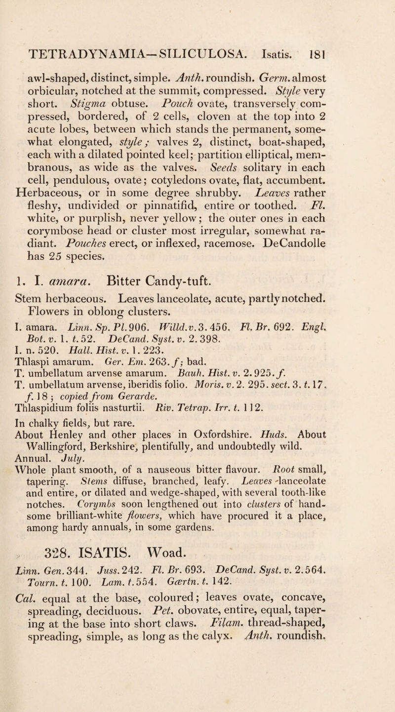 awl-shaped, distinct, simple. Anth. roundish. Germ, almost orbicular, notched at the summit, compressed. Style very short. Stigma obtuse. Pouch ovate, transversely com¬ pressed, bordered, of 2 cells, cloven at the top into 2 acute lobes, between which stands the permanent, some¬ what elongated, style ; valves 2, distinct, boat-shaped, each with a dilated pointed keel; partition elliptical, mem¬ branous, as wide as the valves. Seeds solitary in each cell, pendulous, ovate; cotyledons ovate, flat, accumbent. Herbaceous, or in some degree shrubby. Leaves rather fleshy, undivided or pinnatifid, entire or toothed. FI. white, or purplish, never yellow; the outer ones in each corymbose head or cluster most irregular, somewhat ra¬ diant. Pouches erect, or inflexed, racemose. DeCandolle has 25 species. 1. I. amara. Bitter Candy-tuft. Stem herbaceous. Leaves lanceolate, acute, partly notched. Flowers in oblong clusters. I. amara. Linn. Sp. PI. 906. Willd.v.3.456. Fl.Br.692. Engl. Bot. v. 1. t. 52. DeCand. Syst. v. 2. 398. I. n. 520. Hall. Hist. v. 1.223. Thlaspi amarum. Ger. Em. 263. f; bad. T. umbellatum arvense amarum. Bauh. Hist.v. 2.925. f. T. umbellatum arvense, iberidis folio. Moris, v. 2. 295. sect. 3.1.17. f. ] 8 ; copied from Gerarde. Thlaspidium foliis nasturtii. Riv. Tetrap. Irr. t. 112. In chalky fields, but rare. About Henley and other places in Oxfordshire. Huds. About Wallingford, Berkshire, plentifully, and undoubtedly wild. Annual. July. Whole plant smooth, of a nauseous bitter flavour. Root small, tapering. Stems diffuse, branched, leafy. Leaves lanceolate and entire, or dilated and wedge-shaped, with several tooth-like notches. Corymbs soon lengthened out into clusters of hand¬ some brilliant-white flowers, which have procured it a place, among hardy annuals, in some gardens. ... 328. ISATIS. Woad. Linn. Gen. 344. Juss. 242. Fl.Br.693. DeCand. Syst. v. 2.564. Tourn. t. 100. Lam. f.554. Gcertn. t. 142. Cal. equal at the base, coloured; leaves ovate, concave, spreading, deciduous. Pet. obovate, entire, equal, taper¬ ing at the base into short claws. Filam. thread-shaped, spreading, simple, as long as the calyx, Anth. roundish.