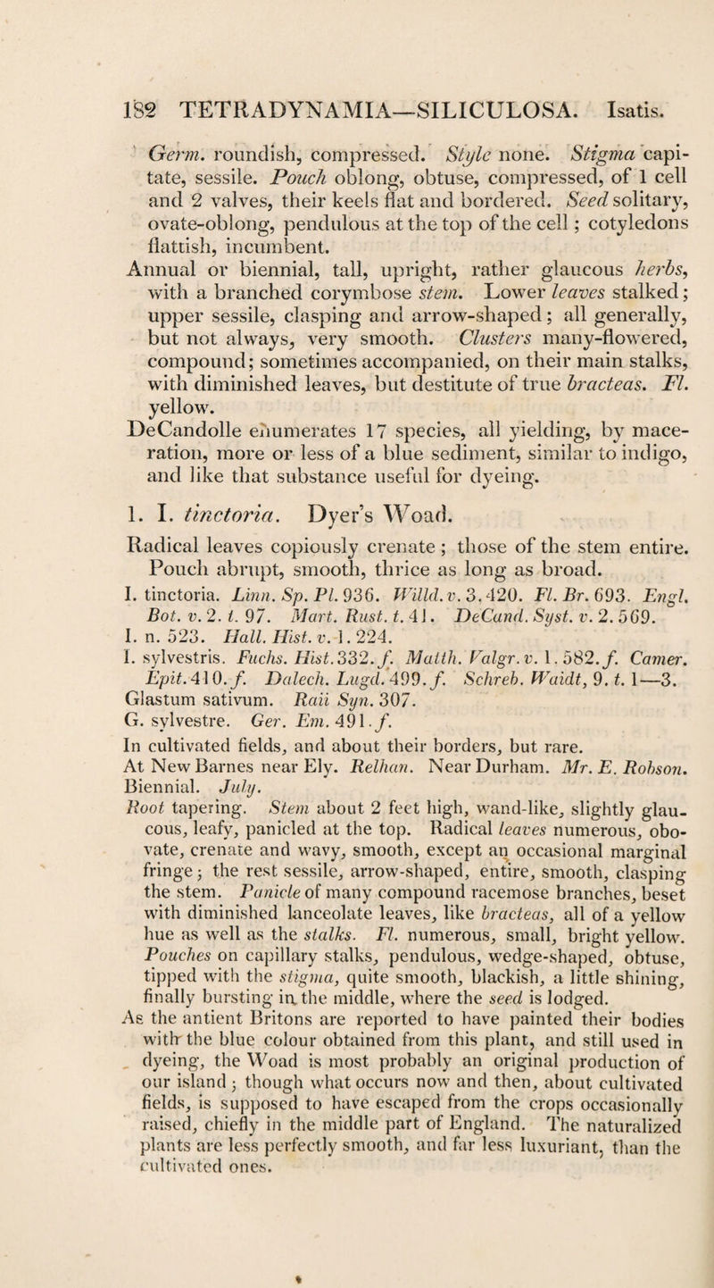 Germ, roundish, compressed. Style none. Stigma capi¬ tate, sessile. Pouch oblong, obtuse, compressed, of 1 cell and 2 valves, their keels flat and bordered. Seed solitary, ovate-oblong, pendulous at the top of the cell; cotyledons flattish, incumbent. Annual or biennial, tall, upright, rather glaucous herbs, with a branched corymbose stem. Lower leaves stalked; upper sessile, clasping and arrow-shaped; all generally, but not always, very smooth. Clusters many-flowered, compound; sometimes accompanied, on their main stalks, with diminished leaves, but destitute of true bracteas. FI. • DeCandolle enumerates 17 species, all yielding, by mace¬ ration, more or less of a blue sediment, similar to indigo, and like that substance useful for dyeing. 1. I. tinctoria. Dyer’s Woad. Radical leaves copiously crenate; those of the stem entire. Pouch abrupt, smooth, thrice as long as broad. I. tinctoria. Linn. Sp. Pl. 936. Willd.v. 3.420. FI. Br. 693. Engl. Bot. v. 2. t. 97. Mart. Rust. t. 41. DeCand. Syst. v. 2. 569. I. n. 523. Hall. Hist. v. i. 224. 1. sylvestris. Fuchs. Hist. 332. f: Matth. Falgr.v. \. 5S2.f. Camer. Epit. 410. f. Dalech. Lugd. 499. f. Schreb. fVaidt, 9. t. 1—3. Glastum sativum. Rail Syn. 307. G. svlvestre. Ger. Em. 491. f. In cultivated fields, and about their borders, but rare. At New Barnes near Ely. Relhan. Near Durham. Mr. E. Robson. Biennial. July. Root tapering. Stem about 2 feet high, wand-like, slightly glau¬ cous, leafy, panicled at the top. Radical leaves numerous, obo- vate, crenate and wavy, smooth, except an occasional marginal fringe; the rest sessile, arrow-shaped, entire, smooth, clasping the stem. Panicle of many compound racemose branches, beset with diminished lanceolate leaves, like bracteas, all of a yellow hue as well as the stalks. FI. numerous, small, bright yellow. Pouches on capillary stalks, pendulous, wedge-shaped, obtuse, tipped with the stigma, quite smooth, blackish, a little shining, finally bursting in, the middle, where the seed is lodged. As the antient Britons are reported to have painted their bodies witb the blue colour obtained from this plant, and still used in dyeing, the Woad is most probably an original production of our island; though what occurs now and then, about cultivated fields, is supposed to have escaped from the crops occasionally raised, chiefly in the middle part of England. The naturalized plants are less perfectly smooth, and far less luxuriant, than the cultivated ones.
