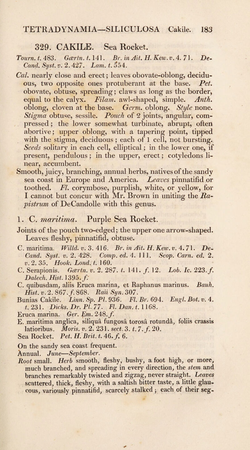 329. CAKILE. Sea Rocket. Tourn.t.483. Gcertn.t. 141. Br. in Ait. IL. Kew.v.4. 71. De- Cand. Syst. v. 2.427. Lam. t. o54. Cal. nearly close and erect; leaves obovate-oblong, decidu¬ ous, two opposite ones protuberant at the base. Pet. obovate, obtuse, spreading; claws as long as the border, equal to the calyx. Pilam. awl-shaped, simple. Anth. oblong, cloven at the base. Germ, oblong. Style none. Stigma obtuse, sessile. Pouch of 2 joints, angular, com¬ pressed ; the lower somewhat turbinate, abrupt, often abortive; upper oblong, with a tapering point, tipped with the stigma, deciduous; each of 1 cell, not bursting. Seeds solitary in each cell, elliptical; in the lower one, if present, pendulous ; in the upper, erect; cotyledons li¬ near, accumbent. Smooth, juicy, branching, annual herbs, natives of the sandy sea coast in Europe and America. Leaves pinnatifid or toothed. FI. corymbose, purplish, white, or yellow, for I cannot but concur with Mr. Brown in uniting the Pa- pistrum of DeCandolle with this genus. 1. C. maritima. Purple Sea Rocket. Joints of the pouch two-edged; the upper one arrow-shaped. Leaves fleshy, pinnatifid, obtuse. C. maritima. Wiltd.v.3. 416. Br. in Ait. H.Kew.v. 4.71. De- Cand. Syst. v. 2. 428. Comp. ed. 4. ill. Scop. Cam. ed. 2. v. 2. 35. Hook. Lond. t. 160. C. Serapionis. Gcertn. v. 2. 287. t. 141. /. 12. Lob. Ic. 223. /. Dalech. Hist. 1393. ft C. quibusdam, aliis Eruca marina, et Raphanus marinus. Bauh. Hist. v. 2. 867./. 868. Raii Syn. 307. Bunias Cakile. Linn. Sp. PI. 936. FI. Br. 694. Engl.Bot.v-. 4. t. 231. Dicks. Dr. PL. 77. FI. Dan. 1.1168. Eruca marina. Ger. pm. 248./. E. maritima anglica, siliqua fungosa torosa rotunda, foliis crassis latioribus. Moris, v. 2. 231. sect. 3. t. 7.f. 20. Sea Rocket. Pet. H. Brit. t. 46./. 6. On the sandy sea coast frequent. Annual. June—September. Root small. Herb smooth, fleshy, bushy, a foot high, or more, much branched, and spreading in every direction, the stem and branches remarkably twisted and zigzag, never straight. Leaves scattered, thick, fleshy, with a saltish bitter taste, a little glau¬ cous, variously pinnatifid, scarcely stalked ; each of their seg-