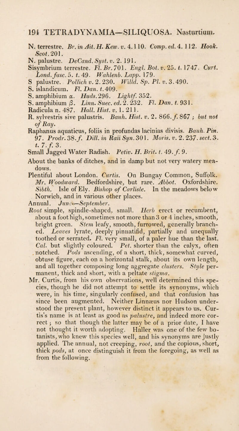 N. terrestre. Br. in Ait. H. Kew. v. 4.110. Comp. ed. 4. 112. Hook. Scot. 201. N. palustre. DeCand. Syst. v. 2, 191. Sisymbrium terrestre. FL Br. 701. Engl. Bot.v. 25. t. 1/47. Curt. Lond.fasc. 5. t. 49. Wahlenb. Lapp. 179. S palustre. Pollichv. 2.230. Willd. Sp. PL v. 3.490. S. islandicum. FI. Dan. t. 409. S. amphibium a. Huds.296. Light/. 352. S. amphibium (3. Linn. Suec. ed. 2. 232. FL Dan. 931 - Radicula n. 487. Hall. Hist. v. 1. 211. R. sylvestris sive palustris. Banh. Hist. v. 2. 866./. 867 ; but not of Ray. Raphanus aquaticus, foliis in profundas lacinias divisis. Bauh. Pin. 97. Prodr. 38. f. Dill, in Raii Sun. 301. Moris, v. 2. 237. sect. 3. t. 7.f. 3. Small Jagged Water Radish. Petiv. H. Brit. t. 49./. 9. About the banks of ditches, and in damp but not very watery mea¬ dows. Plentiful about London. Curtis. On Bungay Common, Suffolk. Mr. Woodward. Bedfordshire, but rare. Abbot. Oxfordshire. Sibth. Isle of Ely. Bishop of Carlisle. In the meadows below Norwich, and in various other places. Annual. June*—September. Root simple, spindle-shaped, small. Herb erect or recumbent, about a foot high, sometimes not more than 3 or 4 inches, smooth, bright green. Stem leafy, smooth, furrowed, generally branch¬ ed. Leaves lyrate, deeply pinnatifid, partially and unequally toothed or serrated. FL very small, of a paler hue than the last. Cal. but slightly coloured. Pet. shorter than the calyx, often notched. Pods ascending, of a short, thick, somewhat curved, obtuse figure, each on a horizontal stalk, about its own length, and all together composing long aggregate clusters. Style per¬ manent, thick and short, with a peltate stigma. Mr. Curtis, from his own observations, well determined this spe¬ cies, though he did not attempt to settle its synonyms, which were, in his time, singularly confused, and that confusion has since been augmented. Neither Linnseus nor Hudson under¬ stood the present plant, however distinct it appears to us. Cur¬ tis’s name is at least as good as palustre, and indeed more cor¬ rect • so that though the latter may be of a prior date, I have not thought it worth adopting. Haller was one of the few bo¬ tanists, who knew this species well, and his synonyms are justly applied. The annual, not creeping, root, and the copious, short, thick pods, at once distinguish it from the foregoing, as well as from the following.