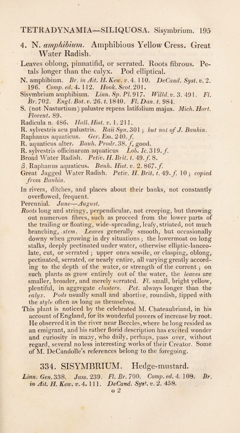4. N. ampfiibium. Amphibious Yellow Cress. Great Water Radish. Leaves oblong, pinnatifid, or serrated. Roots fibrous. Pe¬ tals longer than the calyx. Pod elliptical. N. amphibium. Br. in Ait. H. Kew. v. 4. 110. DeCand. Syst. v. 2. 196. Comp. ed. 4. 1 12. Hook. Scot. 201. Sisymbrium amphibium. Linn. Sp. Pl. 917* Willd. v. 3. 491. FI. Br.702. Engl. Bot. v. 26. t. 1840. FI. Dan. t. 984. 5. (not Nasturtium) palustre repens latifolium majus. Mich. Hort. Florent. 89. Radicula n. 486. Hall. Hist. v. 1.213. R. sylvestris seu palustris. RaiiSyn. 301 3 but not of J. Bauhin. Raphanus aquaticus. Ger. Em. 240.f. R. aquaticus alter. Bauh. Prodr. 38. f good. R. sylvestris officinarum aquaticus Lob. Ic. 319./. Broad Water Radish. Petiv. H. Brit. t. 49./. 8. /3. Raphanus aquaticus. Bauh. Hist. v. 2. 867./. Great Jagged Water Radish. Petiv. H. Brit. t. 49./. 10 3 copied from Bauhin. In rivers, ditches, and places about their banks, not constantly overflowed, frequent. Perennial. June—August. Roots long and stringy, perpendicular, not creeping, but throwing out numerous fibres, such as proceed from the lower parts of the trailing or floating, wide-spreading, leafy, striated, not much branching, stem. Leaves generally smooth, but occasionally downy when growing in dry situations 3 the lowermost on long stalks, deeply pectinated under water, otherwise elliptic-lanceo¬ late, cut, or serrated 3 upper ones sessile, or clasping, oblong, pectinated, serrated, or nearly entire, all varying greatly accord¬ ing to the depth of the water, or strength of the current 3 on such plants as grow entirely out of the water, the leaves are smaller, broader, and merely serrated. FI. small, bright yellow, plentiful, in aggregate clusters. Pet. always longer than the calyx. Pods usually small and abortive, roundish, tipped with the style often as long as themselves. This plant is noticed by the celebrated M. Chateaubriand, in his account of England, for its wonderful powers of increase by root. He observed it in the river near Beccles, where he long resided as an emigrant, and his rather florid description has excited wonder and curiosity in many, who daily, perhaps, pass over, without regard, several no less interesting works of their Creator. Some of M. DeCandolle’s references belong to the foregoing. 334. SISYMBRIUM. Hedge-mustard. Linn. Gen. 338. Juss. 239. Fl.Br.700. Comp.ed. 4.108. Br. in Ait. H. Kew. v.4. 111. DeCand. Syst. v. 2. 458. o 2