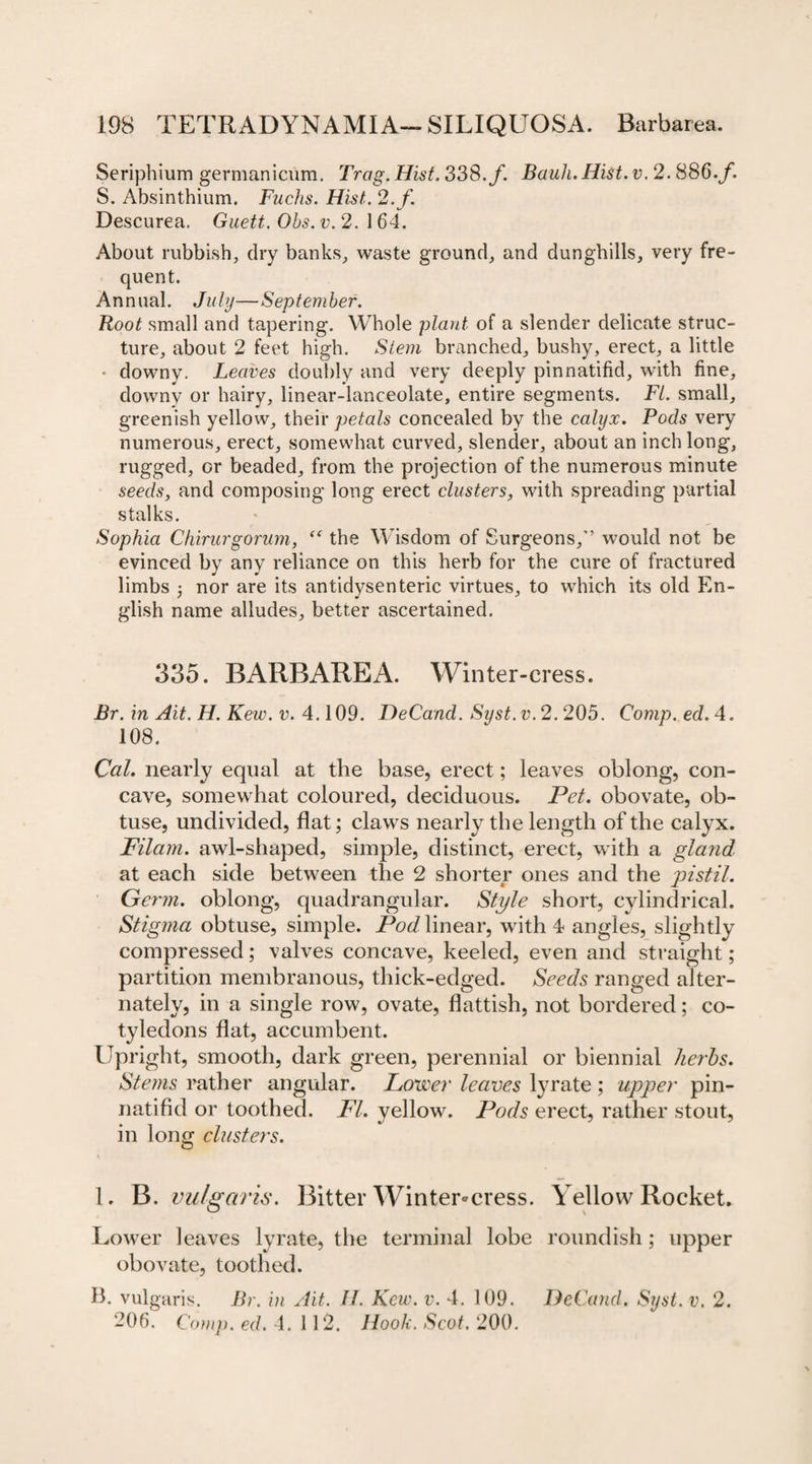 Seriphium germanicum. Trag. Hist. 338./. Bank. Hist. v. 2.886./ S. Absinthium. Fuchs. Hist. 2. f. Descurea. Gueti. Obs. v. 2. 164. About rubbish, dry banks, waste ground, and dunghills, very fre¬ quent. Annual. July—September. Root small and tapering. Whole plant of a slender delicate struc¬ ture, about 2 feet high. Stem branched, bushy, erect, a little * downy. Leaves doubly and very deeply pinnatifid, with fine, downy or hairy, linear-lanceolate, entire segments. FI. small, greenish yellow, their petals concealed by the calyx. Pods very numerous, erect, somewhat curved, slender, about an inch long, rugged, or beaded, from the projection of the numerous minute seeds, and composing long erect clusters, with spreading partial stalks. Sophia Chirurgorum, “ the Wisdom of Surgeons,” would not be evinced by any reliance on this herb for the cure of fractured limbs j nor are its antidysenteric virtues, to which its old En¬ glish name alludes, better ascertained. 335. BARBAREA. Winter-cress. Br. in Ait. H. Kew. v. 4.109. DeCand. Syst.v. 2.205. Comp. ed. 4. 108. Cal. nearly equal at the base, erect; leaves oblong, con¬ cave, somewhat coloured, deciduous. Pet. obovate, ob¬ tuse, undivided, flat; claws nearly the length of the calyx. Pilam. awl-shaped, simple, distinct, erect, with a gland at each side between the 2 shorter ones and the pistil. Germ, oblong, quadrangular. Style short, cylindrical. Stigma obtuse, simple. Pod linear, with 4 angles, slightly compressed; valves concave, keeled, even and straight; partition membranous, thick-edged. Seeds ranged alter¬ nately, in a single row, ovate, flattish, not bordered; co¬ tyledons flat, accumbent. Upright, smooth, dark green, perennial or biennial herbs. Stems rather angular. Lower leaves lyrate ; upper pin¬ natifid or toothed. FI. yellow. Pods erect, rather stout, in long clusters. 1. B. vulgaris. Bitter Winter-cress. Yellow Rocket. Lower leaves lyrate, the terminal lobe roundish; upper obovate, toothed. B. vulgaris. Br. in Ait. H. Kew. v. 4. 109. DeCand. Syst.v. 2. 206. Comp. ed. 4.112. Hook. Scot. 200.