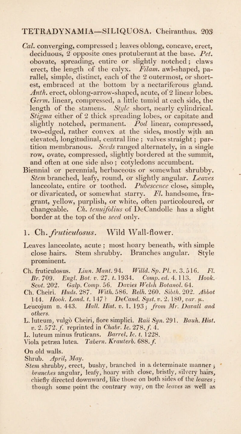 Cal. converging, compressed ; leaves oblong, concave, erect, deciduous, 2 opposite ones protuberant at the base. Pet. obovate, spreading, entire or slightly notched; claws erect, the length of the calyx. Filam. awl-shaped, pa¬ rallel, simple, distinct, each of the 2 outermost, or short¬ est, embraced at the bottom by a nectariferous gland. Anth. erect, oblong-arrow-shaped, acute, of 2 linear lobes. Germ, linear, compressed, a little tumid at each side, the length of the stamens. Style short, nearly cylindrical. Stigma either of 2 thick spreading lobes, or capitate and slightly notched, permanent. Pod linear, compressed, two-edged, rather convex at the sides, mostly with an elevated, longitudinal, central line ; valves straight; par¬ tition membranous. Seeds ranged alternately, in a single row, ovate, compressed, slightly bordered at the summit, and often at one side also; cotyledons accumbent. Biennial or perennial, herbaceous or somewhat shrubby. Stem branched, leafy, round, or slightly angular. Leaves lanceolate, entire or toothed. Pubescence close, simple, or divaricated, or somewhat starry. FI. handsome, fra¬ grant, yellow, purplish, or white, often particoloured, or changeable. Ch. tenuifolius of DeCandolle has a slight border at the top of the seed, only. 1. Ch.fruticidosiis. Wild Wall-flower. Leaves lanceolate, acute ; most hoary beneath, with simple close hairs. Stem shrubby. Branches angular. Style prominent. Ch. fruticulosus. Linn. Mant. 94. Willd. Sp. PI. v. 3. 516. FI. Br. 709. Engl. Bot. v. 27. t. 1934. Comp. eel. 4. 113. Hook. Scot. 202. Galp. Comp. 56. Davies Welsh Botanol. 64. Ch. Cheiri. Huds.287. With. 586. Relh. 260. Sibth. 202. Abbot 144. Hook. Lond. t. 147 ? DeCand. Syst. v. 2. 180, var. p. Leucojum n. 443. Hall. Hist. v. 1. 193 3 from Mr. Davall and others. L. luteum, vulgo Cheiri, fiore simplici. Raii Syn. 291. Bauh. Hist, v. 2. 572./. reprinted in Chabr. Ic. 278. f. 4. L. luteum minus fruticans. Barrel. Ic. t. 1228. Viola petrsea lutea. Tabern. Krauterb. 688./. On old walls. Shrub. April, May. Stem shrubby, erect, bushy, branched in a determinate manner 3 branches angular, leafy, hoary with close, bristly, silvery hairs, chiefly directed downward, like those on both sides ot the leaves; though some point the contrary way, on the leaves as well as