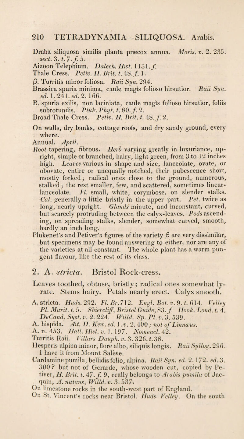 Draba siliquosa similis planta prsecox annua. Moris, v. 2. 235. sect. 3. t. 7.f. 5. Aizoon Telephium. Dalech. Hist. 1131./. Thale Cress. Petiv. H. Brit. t. 48./. 1. (3. Turritis minor foliosa. Raii Syn. 294. Brassica spuria minima, caule magis folioso hirsutior. Raii Syn. ed. 1. 241. ed. 2. 166. B. spuria exilis, non laciniata, caule magis folioso hirsutior, foliis subrotundis. Pluk. Phyt. t. 80./. 2. Broad Thale Cress. Petiv. H. Brit. t. 48./. 2. On walls, dry banks, cottage roofs, and dry sandy ground, every where. Annual. April. Root tapering, fibrous. Herb varying greatly in luxuriance, up¬ right, simple or branched, hairy, light green, from 3 to 12 inches high. Leaves various in shape and size, lanceolate, ovate, or obovate, entire or unequally notched, their pubescence short, mostly forked 5 radical ones close to the ground, numerous, stalked 3 the rest smaller, few, and scattered, sometimes linear- lanceolate. FI. small, white, corymbose, on slender stalks. Cal. generally a little bristly in the upper part. Pet. twice as long, nearly upright. Glands minute, and inconstant, curved, but scarcely protruding between the calyx-leaves. Pods ascend¬ ing, on spreading stalks, slender, somewhat curved, smooth, hardly an inch long. Plukenet’s and Petiver’s figures of the variety (3 are very dissimilar, but specimens may be found answering to either, nor are any of the varieties at all constant. The whole plant has a warm pun¬ gent flavour, like the rest of its class. 2. A. stricta. Bristol Rock-cress. Leaves toothed, obtuse, bristly; radical ones somewhat ly- rate. Stems hairy. Petals nearly erect. Calyx smooth. A. stricta. Huds. 292. Fl.Br.712. Engl. Bot. v. 9. t. 614. Velley PI. Marit. t. 5. Shiercliff\ Bristol Guide, 83./ Hook. Loud. t. 4. DeCand. Syst. v. 2. 224. Willd. Sp. PI. v. 3. 539. A. hispida. Ait. H. Kev:. ed. 1. v. 2.400; not of Linnceus. A. n. 453. Flail. Hist. v. 1. 197. Nomencl. 42. Turritis Raii. Villars Dauph. v. 3. 326. t.38. Hesperis alpina minor, flore albo, siliquis longis. Raii Syllog. 296. I have it from Mount Sal eve. Cardaminepumila, bellidis folio, alpina. Raii Syn. ed. 2. 1/2. ed. 3. 300 ? but not of Gerarde, whose wooden cut, copied by Pe- tiver, H. Brit. t. 47./. 9, really belongs to Arabis pumila of Jac- quin, A. nutans, Willd. v. 3. 537. On limestone rocks in the south-west part of England. On St. Vincent’s rocks near Bristol. Huds. Velley. On the south