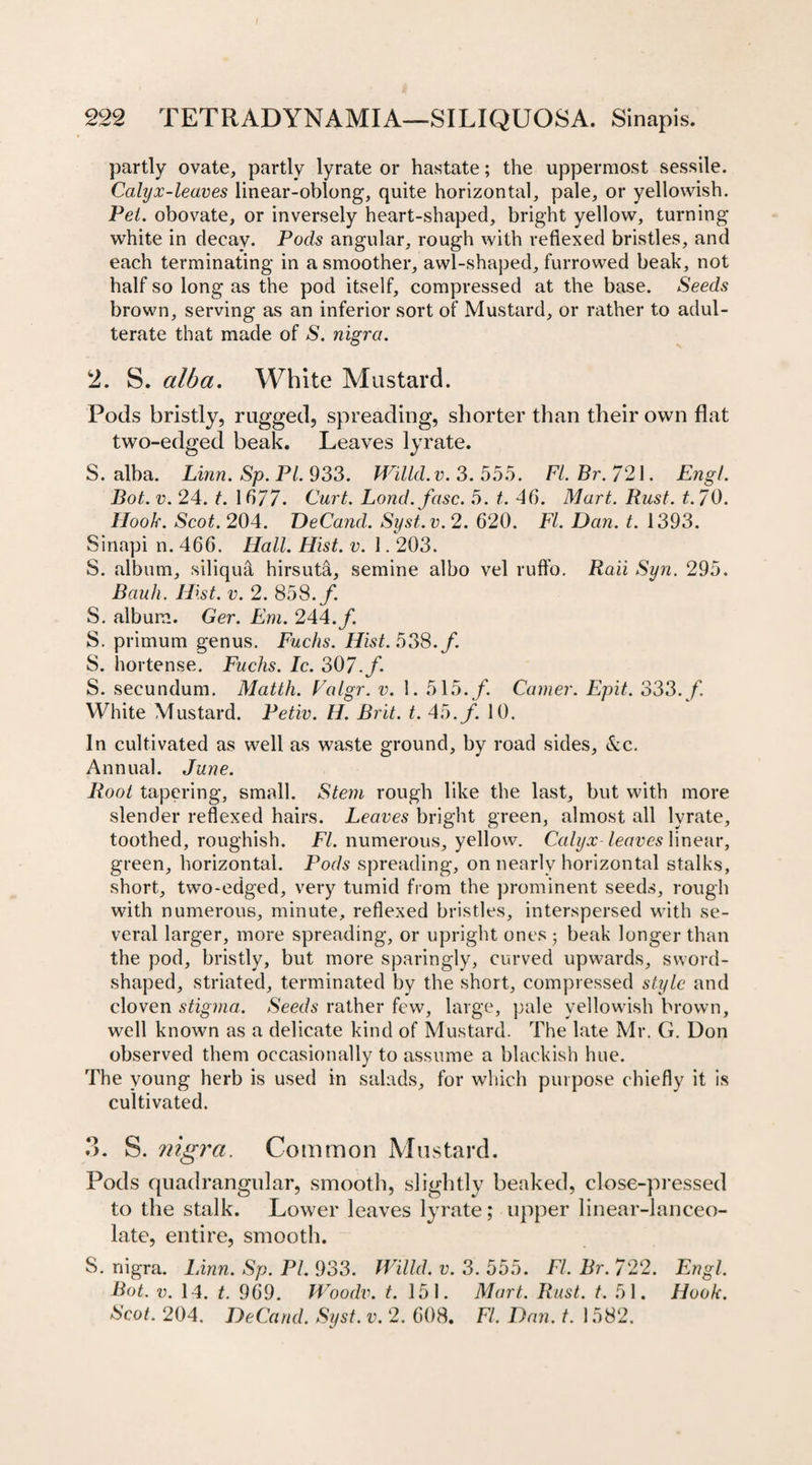 partly ovate, partly lyrate or hastate; the uppermost sessile. Calyx-leaves linear-oblong, quite horizontal, pale, or yellowish. Pet. obovate, or inversely heart-shaped, bright yellow, turning white in decay. Pocls angular, rough with reflexed bristles, and each terminating in a smoother, awl-shaped, furrowed beak, not half so long as the pod itself, compressed at the base. Seeds brown, serving as an inferior sort of Mustard, or rather to adul¬ terate that made of S. nigra. 2. S. alba. White Mustard. Pods bristly, rugged, spreading, shorter than their own flat two-edged beak. Leaves lyrate. S. alba. Linn. Sp. PI. 933. Willd.v. 3.555. Fl.Br.721. Engl. Bot. v. 24. t. 1677. Curt. Lond.fasc. 5. t. 40. Mart. Rust. t.70. Hook. Scot. 204. DeCand. Syst.v. 2. 620. FI. Dan. t. 1393. Sinapi n. 466. Hall. Hist. v. 1.203. S. album, siliqu&amp; hirsuta, semine albo vel ruffo. Raii Syn. 295. Bauh. Hist. v. 2. 858./. S. album. Ger. Em. 244./. S. primum genus. Fuchs. Hist. 538./. S. hortense. Fuchs. Ic. 307./ S. secundum. Mattli. Valgr. v. 1. 515./. Camer. Epit. 333./ White Mustard. Petiv. H. Brit. t. 45./. 10. In cultivated as well as waste ground, by road sides, &amp;c. Annual. June. Root tapering, small. Stem rough like the last, but with more slender reflexed hairs. Leaves bright green, almost all lyrate, toothed, roughish. FI. numerous, yellow. Calyx leaves linear, green, horizontal. Pods spreading, on nearly horizontal stalks, short, two-edged, very tumid from the prominent seeds, rough with numerous, minute, reflexed bristles, interspersed with se¬ veral larger, more spreading, or upright ones ; beak longer than the pod, bristly, but more sparingly, curved upwards, sword- shaped, striated, terminated by the short, compressed style and cloven stigma. Seeds rather few, large, pale yellowish brown, well known as a delicate kind of Mustard. The late Mr. G. Don observed them occasionally to assume a blackish hue. The young herb is used in salads, for which purpose chiefly it is cultivated. 3. S. nigra. Common Mustard. Pods quadrangular, smooth, slightly beaked, close-pressed to the stalk. Lower leaves lyrate; upper linear-lanceo¬ late, entire, smooth. S. nigra. Linn. Sp. PI. 933. Willd. v. 3. 555. FI. Br. 722. Engl. Bot. v. 14. t. 969. Woodv. t. 151. Mart. Rust. t. 51. Hook. Scot. 204. DeCand. Syst. v. 2. 608. FI. Dan. t. 1582.