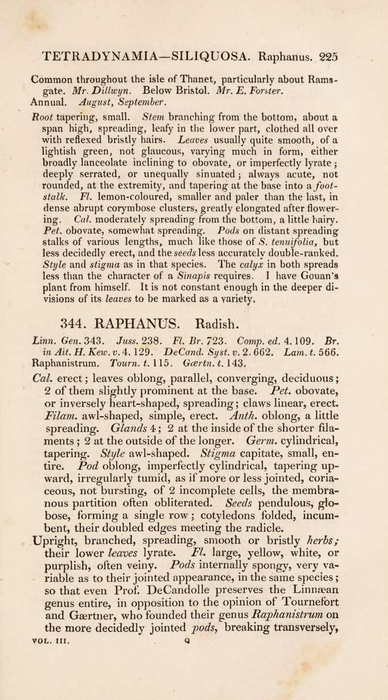 Common throughout the isle of Thanet, particularly about Rams¬ gate. Mr. Dillwyn. Below Bristol. Mr. E. Forster. Annual. August, September. Root tapering, small. Stem branching from the bottom, about a span high, spreading, leafy in the lower part, clothed all over with reflexed bristly hairs. Leaves usually quite smooth, of a lightish green, not glaucous, varying much in form, either broadly lanceolate inclining to obovate, or imperfectly lyrate j deeply serrated, or unequally sinuated; always acute, not rounded, at the extremity, and tapering at the base into a foot¬ stalk. FI. lemon-coloured, smaller and paler than the last, in dense abrupt corymbose clusters, greatly elongated after flower¬ ing. Cal. moderately spreading from the bottom, a little hairy. Pet. obovate, somewhat spreading. Pods on distant spreading stalks of various lengths, much like those of S. tenuifolia, but less decidedly erect, and the seeds less accurately double-ranked. Style and stigma as in that species. The calyx in both spreads less than the character of a Sinapis requires. I have Gouan’s plant from himself. It is not constant enough in the deeper di¬ visions of its leaves to be marked as a yariety. 344. RAPHANUS. Radish. Linn. Gen. 343. Juss. 238. FI. Br. 723. Comp. ed. 4.109. Br. in Ait. H. Kew.v. 4. 129. DeCand. Syst.v.2. 662. Lam. t. 566. Raphanistrum. Tourn. t. 115. Gcertn.t. 143. Cal. erect; leaves oblong, parallel, converging, deciduous; 2 of them slightly prominent at the base. Pet. obovate, or inversely heart-shaped, spreading; claws linear, erect. Filam. awl-shaped, simple, erect. Anth. oblong, a little spreading. Glands 4; 2 at the inside of the shorter fila¬ ments ; 2 at the outside of the longer. Germ, cylindrical, tapering. Style awl-shaped. Stigma capitate, small, en¬ tire. Pod oblong, imperfectly cylindrical, tapering up¬ ward, irregularly tumid, as if more or less jointed, coria¬ ceous, not bursting, of 2 incomplete cells, the membra¬ nous partition often obliterated. Seeds pendulous, glo¬ bose, forming a single row; cotyledons folded, incum¬ bent, their doubled edges meeting the radicle. Upright, branched, spreading, smooth or bristly herbs; their lower leaves lyrate. FI. large, yellow, white, or purplish, often veiny. Pods internally spongy, very va¬ riable as to their jointed appearance, in the same species; so that even Prof. DeCandolle preserves the Linnaean genus entire, in opposition to the opinion of Tournefort and Gsertner, who founded their genus Raphanistrum on the more decidedly jointed pods, breaking transversely, VOL. HI. Q