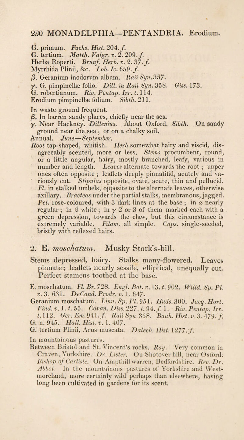 G. primum. Fuchs. Hist. 204. /. G. tertium. Matth. Valgr. v. 2. 209./. Herba Roperti. Brunf. Herb. v. 2. 37. f. Myrrhida Plinii, &amp;c. Lob. Ic. 659./. /3. Geranium inodorum album. Rail Syn.357. y. G. pimpinellse folio. Dili, in Raii Syn. 358. Giss. 173. G. robertianum. Riv. Pentap. hr. 1.114. Erodium pimpinellse folium. Sibth. 211. In waste ground frequent. /3. In barren sandy places, chiefly near the sea. y. Near Hackney. Dillenius. About Oxford. Sibth. On sandy ground near the sea3 or on a chalky soil. Annual. June—September. Root tap-shaped, whitish. Herb somewhat hairy and viscid, dis¬ agreeably scented, more or less. Stems procumbent, round, or a little angular, hairy, mostly branched, leafy, various in number and length. Leaves alternate towards the root 3 upper ones often opposite ; leaflets deeply pinnatifid, acutely and va¬ riously cut. Stipulas opposite, ovate, acute, thin and pellucid. FI. in stalked umbels, opposite to the alternate leaves, otherwise axillary. Bracteas under the partial stalks, membranous, jagged. Pet. rose-coloured, with 3 dark lines at the base 3 in a nearly regular 3 in /3 white 3 in y 2 or 3 of them marked each with a green depression, towards the claw, but this circumstance is extremely variable. Filam. all simple. Caps, single-seeded, bristly with reflexed hairs. 2. E. inoscliatum. Musky Stork’s-bill. Stems depressed, hairy. Stalks many-flowered. Leaves pinnate; leaflets nearly sessile, elliptical, unequally cut. Perfect stamens toothed at the base. E. moschatum. FI. Br. 728. Engl. Bot. v. 13. t. 902. Willd. Sp. PL v. 3. 631. DeCand. Prodr. v. 1.647- Geranium moschatum. Linn. Sp. PI. 951. Huds. 300. Jacq.Hort. Find. v.l. t. 55. Cavan. Diss. 227. t. 94./ 1. Riv. Pentap. Irr. ^.112. Ger. Em. 941./. Raii Syn. 358. Bauh. Hist. v. 3.479. f. G. n. 945. Hall. Hist. v. 1.407. G. tertium Plinii, Acus muscata. Dalech. Hist. 1277. f. In mountainous pastures. Between Bristol and St. Vincent’s rocks. Ray. Very common in Craven, Yorkshire. Dr. Lister. On Shotover hill, near Oxford. Bishop of Carlisle. On Ampthill warren, Bedfordshire. Rev. Dr. Abbot In the mountainous pastures of Yorkshire and West¬ moreland, more certainly wild perhaps than elsewhere, having long been cultivated in gardens for its scent.